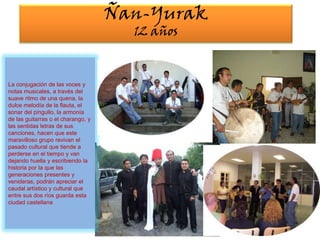 Ñan-Yurak12 añosLa conjugación de las voces y notas musicales, a través del suave ritmo de una quena, la dulce melodía de la flauta, el sonar del pingullo, la armonía de las guitarras o el charango, y las sentidas letras de sus canciones, hacen que este maravilloso grupo revivan el pasado cultural que tiende a perderse en el tiempo y van dejando huella y escribiendo la historia por la que las generaciones presentes y venideras, podrán apreciar el caudal artístico y cultural que entre sus dos ríos guarda esta ciudad castellana