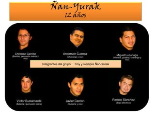Ñan-Yurak12 añosAnderson Cuenca (Charango y voz)Christian Carrión (Bombo, percusión menor y voz)Miguel Luzuriaga(Vientos, guitarra, charango y voz)Integrantes del grupo ….hoy y siempre Ñan-YurakRenato Sánchez(Bajo eléctrico)Víctor Bustamante(Batería y percusión latina) Javier Carrión (Guitarra y vos)