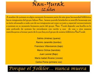 Ñan-Yurak12 añosA nombre de quienes en algún momento formamos parte de esta gran hermandad folklórica, las ex integrantes del grupo Jahua-Ñan ,  hemos querido brindarles un sencillo homenaje por su éxito alcanzado a cada uno de sus integrantes así como un justo y especial reconocimiento  a quienes en su momento formaron parte del grupo  Ñan- Yurak dejando una huella en lo más profundo de quienes los recordamos con cariño y que  de una u otra manera contribuyeron a formar parte de lo que hoy es el grupo de música folklórica ÑanYurak:Sahira Jiménez (quena)Ramiro Jaramillo (bombo)  Francisco Villavicencio (bajo)  Marco Ochoa (bandola) Juan Leonel (Bajo)María Isabel Álvarez (voces)Carlos Poma (primera voz) Porque el Folklor… nunca muera