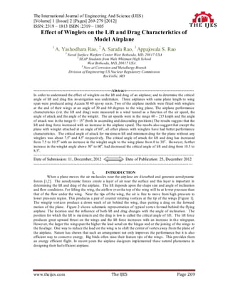 The International Journal of Engineering And Science (IJES)
||Volume|| 1 ||Issue|| 2 ||Pages|| 269-279 ||2012||
ISSN: 2319 – 1813 ISBN: 2319 – 1805
     Effect of Winglets on the Lift and Drag Characteristics of
                          Model Airplane
               1
                   A. Yashodhara Rao, 2 A. Sarada Rao, 3 Appajosula S. Rao
                         1
                             Naval Surface Warfare Center West Bethesda, MD, 20817 USA
                                   2
                                     SEAP Students from Walt Whitman High School
                                          West Bethesda, MD, 20817 USA
                                      3
                                        Now at Corrosion and Metallurgy Branch
                             Division of Engineering US Nuclear Regulatory Commission
                                                    Rockville, MD



---------------------------------------------------------------Abs tract-------------------------------------------------------
In order to understand the effect of winglets on the lift and drag of an airplane; and to determine the critical
angle of lift and drag this investigation was undertaken. Three airplanes with same plane length to wing
span were produced using Accura SI 40 epo xy resin. Two of the airplane models were fitted with winglets
at the end of their wings at an angle of 30 and 60 degrees to the wing plane. The airplane performance
characteristics (viz. the lift and drag) were measured in a wind tunnel as a function of the air speed, the
angle of attack and the angle of the winglet. The air speeds were in the range 60 – 215 kmph and the angle
of attack was in the range 0 – 15 o (both in ascending and descending positions).The results suggest that the
lift and drag force increased with an increase in the airplane speed. The results also suggest that except the
plane with winglet attached at an angle of 60o , all other planes with winglets have had better performance
characteristics. The critical angle of attack for maximu m lift and minimu m drag for the plane without any
winglets was about 7.5o and 4.5o respectively. The critical angle of attack for lift and drag has increased
fro m 7.5 to 10.5o with an increase in the winglet angle to the wing plane fro m 0 to 30 o . Ho wever, fu rther
increase in the winglet angle above 30o to 60o , had decreased the critical angle of lift and drag from 10.5 to
8.5o .
---------------------------------------------------------------------------------------------------------------------------------
Date of Submission: 11, December, 2012                                    Date of Publication: 25, December 2012
----------------------------------------------------------------------------------------------------------------------------- ---

                                         I.       INTRODUCTION
          When a plane moves the air mo lecules near the airp lane are d isturbed and generate aerodynamic
forces [1,2]. The aerodynamic forces create a layer of air near the surface and this layer is important in
determining the lift and drag of the airplane. The lift depends upon the shape size and angle of inclination
and flow conditions. For lifting the wing, the airflo w over the top of the wing will be at lo wer p ressure than
that of the flow under the wing. Near the tips of the wing, the air is free to move from high pressure to
lower pressure region. This produces a pair of counter rotating vortices at the tip of the wings [Figure 1].
The wingtip vort ices produce a down wash of air behind the wing, thus putting a drag on the forward
motion of the plane. Figure 2 shows schematic representation of typical vortex fo rmed behind the flying
airplane. The location and the influence of both lift and drag changes with the angle of inclination. The
position for which the lift is maximu m and the drag is low is called the critical angle of lift. The lift force
produces great upward thrust on the wings and the lift force increases with an increase in th e wingspan.
However, the larger the wingspan the higher the lead acted on the hinges and or the joining of the wings to
the fuselage. One way to reduce the load on the wing is to shift the center of vortex away fro m the plane of
the airplane. Nature has shown that such an arrangement not only improves the performance but it is also
efficient way to conserve energy. Big birds often raise their feature tips of the wings. This provides them
an energy efficient flight. In recent years the airplane designers imp lemented these natural phenomena in
designing their fuel efficient airplane.




www.theijes.com                                                The IJES                                             Page 269
 