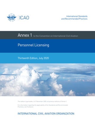 INTERNATIONAL CIVIL AVIATION ORGANIZATION
Annex1
Practices, see Foreword.
For information regarding the applicability of the Standards and Recommended
This edition supersedes, on 5 November 2020, all previous editions of Annex 1.
Thirteenth Edition, July 2020
to the Convention on International Civil Aviation
Personnel Licensing
International Standards
and Recommended Practices
 
