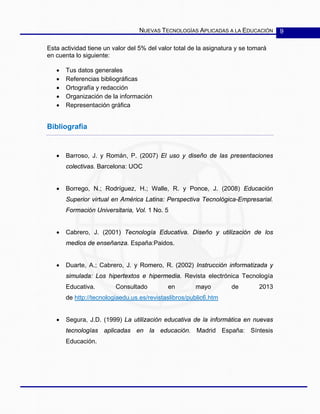 NUEVAS TECNOLOGÍAS APLICADAS A LA EDUCACIÓN 9
Esta actividad tiene un valor del 5% del valor total de la asignatura y se tomará
en cuenta lo siguiente:
• Tus datos generales
• Referencias bibliográficas
• Ortografía y redacción
• Organización de la información
• Representación gráfica
Bibliografía
• Barroso, J. y Román, P. (2007) El uso y diseño de las presentaciones
colectivas. Barcelona: UOC
• Borrego, N.; Rodríguez, H.; Walle, R. y Ponce, J. (2008) Educación
Superior virtual en América Latina: Perspectiva Tecnológica-Empresarial.
Formación Universitaria, Vol. 1 No. 5
• Cabrero, J. (2001) Tecnología Educativa. Diseño y utilización de los
medios de enseñanza. España:Paidos.
• Duarte, A.; Cabrero, J. y Romero, R. (2002) Instrucción informatizada y
simulada: Los hipertextos e hipermedia. Revista electrónica Tecnología
Educativa. Consultado en mayo de 2013
de http://tecnologiaedu.us.es/revistaslibros/public6.htm
• Segura, J.D. (1999) La utilización educativa de la informática en nuevas
tecnologías aplicadas en la educación. Madrid España: Síntesis
Educación.
 
