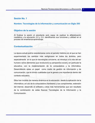 NUEVAS TECNOLOGÍAS APLICADAS A LA EDUCACIÓN 1
Sesión No. 1
Nombre: Tecnologías de la información y comunicación en Siglo XXI
Objetivo de la sesión
Al finalizar la sesión el estudiante será capaz de explicar la alfabetización
mediática y la educación 2.0 y 3.0, identificando sus funciones y utilidad en el
proceso de enseñanza-aprendizaje.
Contextualización
La época actual podría caracterizarse como el periodo histórico en el que se han
experimentado los cambios más vertiginosos en todos los ámbitos, pero
especialmente en lo que en tecnologías concierne, se introdujo a la vida del ser
humano varios elementos que revoluciono su perspectiva social y en particular la
educativa, con la implementación de la computadora y la informática.
Desarrollando estas un papel como medio de gestión de información y de
comunicación, que le brindo cualidades que le genera una importancia dentro del
contexto educativo.
Ellos han incidido de manera dinámica en la educación, desde la aplicación de la
informática y el uso de la computadora (hardware) y sus componentes, extensión
del internet, desarrollo el software y otras más herramientas que son resultado
de la combinación de estas Nuevas Tecnologías de la Información y la
Comunicación.
 