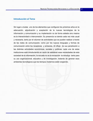 NUEVAS TECNOLOGÍAS APLICADAS A LA EDUCACIÓN 2
Introducción al Tema
Sin lugar a dudas uno de los elementos que configuran los próximos años en la
adecuación, adjudicación y aceptación de la nuevas tecnologías de la
información y comunicación y su implantación no de forma aislada sino masiva
es la interactividad e interconexión. Su presencia va siendo cada vez más usual
y necesaria, tanto por el volumen de actividades que se pueden realizar a través
de las redes de comunicación, como por los nuevos lenguajes y formas de
comunicación entre los receptores y emisores. Al influjo de sus penetración a
las distintas actividades económicas, sociales y políticas, cada una de estas
instituciones está introduciendo en razón de satisfacer esas necesidades de esta
sociedad de la información, la escuela no es la excepción la introdujo tanto para
su uso organizacional, educativo y de investigación, tratando de generar esos
ambientes tecnológicos que los tiempos modernos están exigiendo.
 