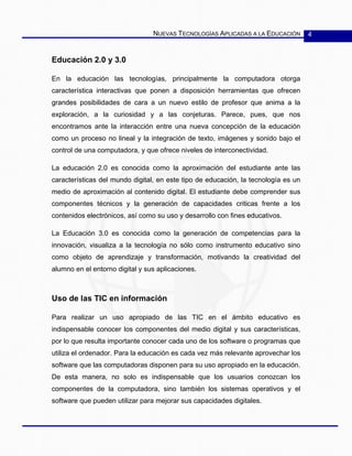 NUEVAS TECNOLOGÍAS APLICADAS A LA EDUCACIÓN 4
Educación 2.0 y 3.0
En la educación las tecnologías, principalmente la computadora otorga
característica interactivas que ponen a disposición herramientas que ofrecen
grandes posibilidades de cara a un nuevo estilo de profesor que anima a la
exploración, a la curiosidad y a las conjeturas. Parece, pues, que nos
encontramos ante la interacción entre una nueva concepción de la educación
como un proceso no lineal y la integración de texto, imágenes y sonido bajo el
control de una computadora, y que ofrece niveles de interconectividad.
La educación 2.0 es conocida como la aproximación del estudiante ante las
características del mundo digital, en este tipo de educación, la tecnología es un
medio de aproximación al contenido digital. El estudiante debe comprender sus
componentes técnicos y la generación de capacidades criticas frente a los
contenidos electrónicos, así como su uso y desarrollo con fines educativos.
La Educación 3.0 es conocida como la generación de competencias para la
innovación, visualiza a la tecnología no sólo como instrumento educativo sino
como objeto de aprendizaje y transformación, motivando la creatividad del
alumno en el entorno digital y sus aplicaciones.
Uso de las TIC en información
Para realizar un uso apropiado de las TIC en el ámbito educativo es
indispensable conocer los componentes del medio digital y sus características,
por lo que resulta importante conocer cada uno de los software o programas que
utiliza el ordenador. Para la educación es cada vez más relevante aprovechar los
software que las computadoras disponen para su uso apropiado en la educación.
De esta manera, no solo es indispensable que los usuarios conozcan los
componentes de la computadora, sino también los sistemas operativos y el
software que pueden utilizar para mejorar sus capacidades digitales.
 