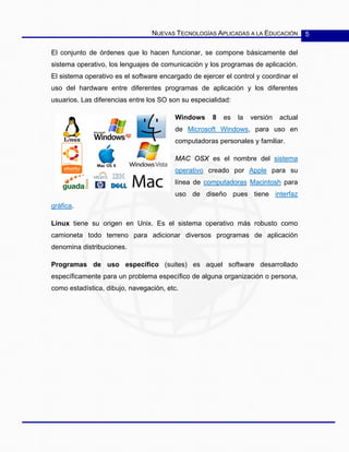 NUEVAS TECNOLOGÍAS APLICADAS A LA EDUCACIÓN 5
El conjunto de órdenes que lo hacen funcionar, se compone básicamente del
sistema operativo, los lenguajes de comunicación y los programas de aplicación.
El sistema operativo es el software encargado de ejercer el control y coordinar el
uso del hardware entre diferentes programas de aplicación y los diferentes
usuarios. Las diferencias entre los SO son su especialidad:
Windows 8 es la versión actual
de Microsoft Windows, para uso en
computadoras personales y familiar.
MAC OSX es el nombre del sistema
operativo creado por Apple para su
línea de computadoras Macintosh para
uso de diseño pues tiene interfaz
gráfica.
Linux tiene su origen en Unix. Es el sistema operativo más robusto como
camioneta todo terreno para adicionar diversos programas de aplicación
denomina distribuciones.
Programas de uso específico (suites) es aquel software desarrollado
específicamente para un problema específico de alguna organización o persona,
como estadística, dibujo, navegación, etc.
 