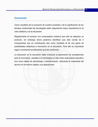 NUEVAS TECNOLOGÍAS APLICADAS A LA EDUCACIÓN 6
Conclusión
Como resultado de la evolución de nuestra sociedad y de la significación de los
tiempos modernistas las tecnologías están adquiriendo mayor importancia en la
vida cotidiana y en la educación.
Regularmente al comprar una computadora creemos que solo se adquiere un
producto, sin embargo ahora podemos identificar que éste consta de 4
componentes que en combinación dan como resultado el de una gama de
posibilidades didácticas e innovación en la educación. Para ello es importante
seguir conociendo los elementos que las conforman.
La educación en la educación debe involucrar la generación de competencias
para la innovación, visualiza a la tecnología no sólo como instrumento educativo
sino como objeto de aprendizaje y transformación, motivando la creatividad del
alumno en el entorno digital y sus aplicaciones.
 