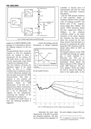 PB 1990-2009
                                                           10     VDD internal                                  available) or directly from V-I
                                      DT F                                                                      measurements and used for Pvdd
                               Vout                                E1                                           and Pgnd (non-linear resistors)
                                                                                                                descriptions;
                                       t                           Pvdd                                         - plot the TDR dynamic behavior
                                                                                                                of both protection diodes in
                 ST F
                                                                  sw1                                           clamping condition (with a suitable
          Vout                                                                                   2
   1                                                                                                            value of clamping current4). The
                                                                  sw2
                                                                                       Z0,T d                   bottom value of the response,
                                                                                Bout
                 Vin                                                                                            always higher than -1000m (for
                                      DT F        Pgnd                                                          typical CMOS protection diodes
                              Vout                                                                              the value ranges from -700m to
                                                                    E2
                                                                                                                -900m ),      is   the    reflection
                                       t
                                                                                                                coefficient related to the ohmic
                                                        20         GND internal
                                                                                                                resistance of the diode. Because
                                                                                                                this resistance has been already
                 Fig. 8: CMOS output behavioral (BTM) model.
                                                                                                                taken into account by the non-
                                                                                                                linear resistor Pvdd and Pgnd, it is
graphs for a CMOS EPROM in DIL                      - extract the package and Bin
                                                                                                               necessary to compensate this effect
package. It is interesting to observe         descriptions as already explained
                                                                                                               during the PWL extraction with the
the different behavior of the two
                                                                                                               related utility MCS of DWV, as
diodes.                                            R( )                                                        shown in Fig.7.
The ground diode shows a very fast
                                                      1M                                                       The dynamic behavior of the VDD
response so that low impedance                                     sw2                    sw1                  and GND path through the supply
levels are reached in about a                          1K                                                      pins is easily modeled in a
nanosecond. On the contrary, the
                                                                                                               behavioral way. This can be
Vdd diode shows a slow transient                       1
                                                                                                               accomplished by means of the two
(several nanoseconds long) before
                                                                          2.5            5                     S-parameter blocks Bdvdd and
it reaches low impedance levels.                                               Vcontrol                        Bdgnd obtained as PWL fittings of
This slow behavior obviously has                 Fig. 9: Static characteristics of the two                     actual TDR behaviors. The two
significant impact in the clamp                  switches.
                                                                                                               series adaptors ASvdd and ASgnd
action, so that, if a voltage
                                                                                                               are used to connect the blocks in
overshoot due to reflections occurs,          for the model of Fig.3;
                                                                                                               series to the supply paths. In fact
it will be effectively clamped only
after the delay observed in the TDR          0.60 #

characterization. This kind of
situation is very common and                 0.40 #


difficult to forecast. This modeling         0.20 #
                                                                                                                                             1MA


approach,      based     on     TDR
measurement, is the best way to              -0.00 #

pinpoint these effects. Furthermore,                                                                                                        2MA


during the modeling, the user gets           -0.20 #


also a lot of information, not                                                                                                             5MA
                                             -0.40 #
supplied by the manufacturer,
concerning the "quality" of the              -0.60 #
                                                                                                                                           10MA

component he is going to use.
                                                                                                                                           20MA
To complete the model shown in               -0.80 #

Fig.5 the following procedure is
suggested:                                   -1.00 #
                                                   0.00           0.20      0.40          0.60       0.80   1.00    1.20    1.40    1.60          1.80        2.00

                                                                                                                                                         TIME[nS]
                                                                Fig. 10: TDR responses for an ECL output versus biasing current.


                                                    - determine the static input                               the series adaptor connects the one-
                                              characteristic of the DUT in normal
                                              and clamping conditions. The data
                                              can be extracted from datasheet (if                              4 It is suggested to increase the clamping
                                                                                                               current up to its maximum limits.
 