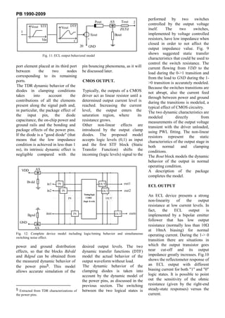 PB 1990-2009
                                                                                                              performed by two switches
                                                                        Pout         AS         Tout     2
                                            DTF                                                               controlled by the output voltage
          Vout STF                   Vout                                                    Z0,Td            itself.    The      two     switches,
   1
                                                                 Eout                     Bout                implemented by voltage controlled
                    Vin                        t
                                                             +                                                resistors, have low impedance when
                                                                                                              closed in order to not affect the
                                                    20         GND
                                                                                                              output impedance value. Fig. 9
                    Fig. 11: ECL output behavioral model
                                                                                                              shows suggested static transfer
                                                                                                              characteristics that could be used to
                                                                                                              control the switch resistance. The
port element placed at its third port                pin bouncing phenomena, as it will                       current flowing from VDD to the
between        the     two     nodes                 be discussed later.                                      load during the 0->1 transition and
corresponding to its remaining                                                                                from the load to GND during the 1-
ports.                                               CMOS OUTPUT.                                             >0 transition is accurately modeled.
The TDR dynamic behavior of the                                                                               Because the switches transitions are
diodes in clamping conditions                        Typically, the outputs of a CMOS                         not abrupt, also the current feed
takes      into      account     the                 driver act as linear resistor until a                    through between power and ground
contributions of all the elements                    determined output current level is                       during the transitions is modeled, a
present along the signal path and,                   reached. Increasing the current                          typical effect of CMOS circuitry.
in particular, the package effect of                 level, the output enters the                             The two dynamic characteristics are
the input pin, the diode                             saturation region, where           its                   modeled          directly        from
capacitance, the on-chip power and                   resistance grows.                                        measurements of the output voltage
ground rails and the bonding and                     Other non-linear effects are                             transient with the driver unloaded,
package effects of the power pins.                   introduced by the output clamp                           using PWL fitting. The non-linear
If the diode is a "good diode" (that                 diodes. The proposed model                               resistors represent the static
means that the low impedance                         accepts logic levels (0,1) as input                      characteristics of the output stage in
condition is achieved in less than 1                 and the first STF block (Static                          both     normal      and    clamping
ns), its intrinsic dynamic effect is                 Transfer Function) shifts the                            conditions.
negligible compared with the                         incoming (logic levels) signal to the                    The Bout block models the dynamic
                                                                                                              behavior of the output in normal
                                                                                                              operating condition.
   VDD         AS
                                                                                                              A description of the package
                                                                                                              completes the model.
        Bvdd                                                                                     out1
                          in1   IN                                        OUT
                                                                                                              ECL OUTPUT
                          in2        IN                                        OUT               out2
                                                         Timing/logic
                                                           CORE
                                                                                                              An ECL device presents a strong
                                          IN                                    OUT
                                                         (logic levels)                                       non-linearity     of    the    output
                                                                                                              resistance at low current levels. In
                                                                                                              fact,    the     ECL     output    is
                      inm                      IN                                         OUT          outn
        Bgnd                                                                                                  implemented by a bipolar emitter
                                                                                                              follower that has low output
  GND
                                                                                                              resistance (normally less than 10
            AS
                                                                                                              at 10mA biasing) for normal
Fig. 12: Complete device model including logic/timing behavior and simultaneous                               operating current. During the 1-> 0
switching noise effect.
                                                                                                              transition there are situations in
power and ground distribution                        desired output levels. The two                           which the output transistor goes
effects, so that the blocks Bdvdd                    dynamic transfer functions (DTF)                         near cut-off and its output
and Bdgnd can be obtained from                       model the actual behavior of the                         impedance greatly increases. Fig.10
the measured dynamic behavior of                     output waveform without load.                            shows the reflectometer response of
the power pins5. This model                          The dynamic behavior of the                              an ECL output with different
allows accurate simulation of the                    clamping diodes is taken into                            biasing current for both "1" and "0"
                                                     account by the dynamic model of                          logic states. It is possible to point
                                                     the power pins, as discussed in the                      out the sensitivity of the ohmic
                                                     previous section. The switching                          resistance (given by the right-end
5 Extracted from TDR characterizations of            between the two logical states is                        steady-state responses) versus the
the power pins.                                                                                               current.
 