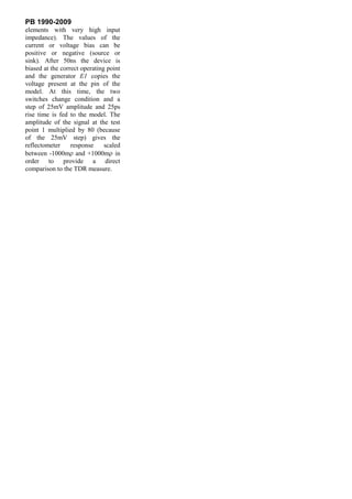 PB 1990-2009
elements with very high input
impedance). The values of the
current or voltage bias can be
positive or negative (source or
sink). After 50ns the device is
biased at the correct operating point
and the generator E1 copies the
voltage present at the pin of the
model. At this time, the two
switches change condition and a
step of 25mV amplitude and 25ps
rise time is fed to the model. The
amplitude of the signal at the test
point 1 multiplied by 80 (because
of the 25mV step) gives the
reflectometer     response     scaled
between -1000m and +1000m in
order to provide a direct
comparison to the TDR measure.
 
