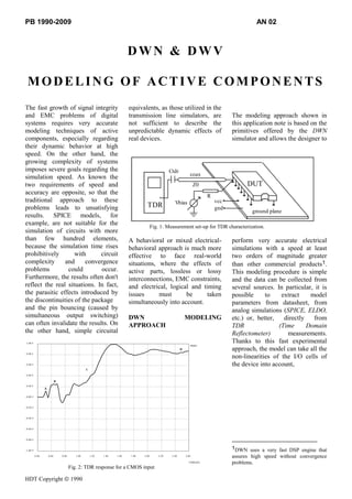 PB 1990-2009                                                                                                                                  AN 02



                                                                          DWN & DWV

 MODELING OF ACTIVE COMPONENTS
The fast growth of signal integrity                                       equivalents, as those utilized in the
and EMC problems of digital                                               transmission line simulators, are                          The modeling approach shown in
systems requires very accurate                                            not sufficient to describe the                             this application note is based on the
modeling techniques of active                                             unpredictable dynamic effects of                           primitives offered by the DWN
components, especially regarding                                          real devices.                                              simulator and allows the designer to
their dynamic behavior at high
speed. On the other hand, the
growing complexity of systems
imposes severe goals regarding the                                                                Ctdr
                                                                                                                 coax
simulation speed. As known the
two requirements of speed and                                                                                        Z0                    DUT
accuracy are opposite, so that the
                                                                                                                           R
traditional approach to these                                                                        Vbias                     vcc
problems leads to unsatisfying                                                     TDR                                         gnd
                                                                                                                                             ground plane
results. SPICE models, for
example, are not suitable for the                                                       Fig. 1: Measurement set-up for TDR characterization.
simulation of circuits with more
than few hundred elements,                                                A behavioral or mixed electrical-                          perform very accurate electrical
because the simulation time rises                                         behavioral approach is much more                           simulations with a speed at least
prohibitively       with      circuit                                     effective to face real-world                               two orders of magnitude greater
complexity      and     convergence                                       situations, where the effects of                           than other commercial products1.
problems         could        occur.                                      active parts, lossless or lossy                            This modeling procedure is simple
Furthermore, the results often don't                                      interconnections, EMC constraints,                         and the data can be collected from
reflect the real situations. In fact,                                     and electrical, logical and timing                         several sources. In particular, it is
the parasitic effects introduced by                                       issues      must      be      taken                        possible     to    extract    model
the discontinuities of the package                                        simultaneously into account.                               parameters from datasheet, from
and the pin bouncing (caused by                                                                                                      analog simulations (SPICE, ELDO,
simultaneous output switching)                                            DWN                                 MODELING               etc.) or, better,   directly   from
can often invalidate the results. On                                      APPROACH                                                   TDR               (Time      Domain
the other hand, simple circuital                                                                                                     Reflectometer)       measurements.
1.00 #                                                                                                                               Thanks to this fast experimental
                                                                                                                 #RHO
                                                                                                          D                          approach, the model can take all the
0.80 #
                                                                                                                                     non-linearities of the I/O cells of
0.60 #                                                                                                                               the device into account,
                                                 C
0.40 #

                            B
0.20 #
                 A

-0.00 #



-0.20 #



-0.40 #



-0.60 #



-0.80 #



-1.00 #
                                                                                                                                     1DWN uses a very fast DSP engine that
          0.40       0.60       0.80      1.00       1.20   1.40   1.60   1.80   2.00      2.20    2.40       2.60                   assures high speed without convergence
                                                                                                                TIME[nS]             problems.
                                       Fig. 2: TDR response for a CMOS input

HDT Copyright                          1990
 