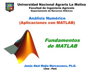 Fundamentos
de MATLAB
Jesús Abel Mejía Marcacuzco, Ph.D.
Lima - Perú
Universidad Nacional Agraria La Molina
Facultad de Ingeniería Agrícola
Departamento de Recursos Hídricos
Análisis Numérico
(Aplicaciones con MATLAB)
 