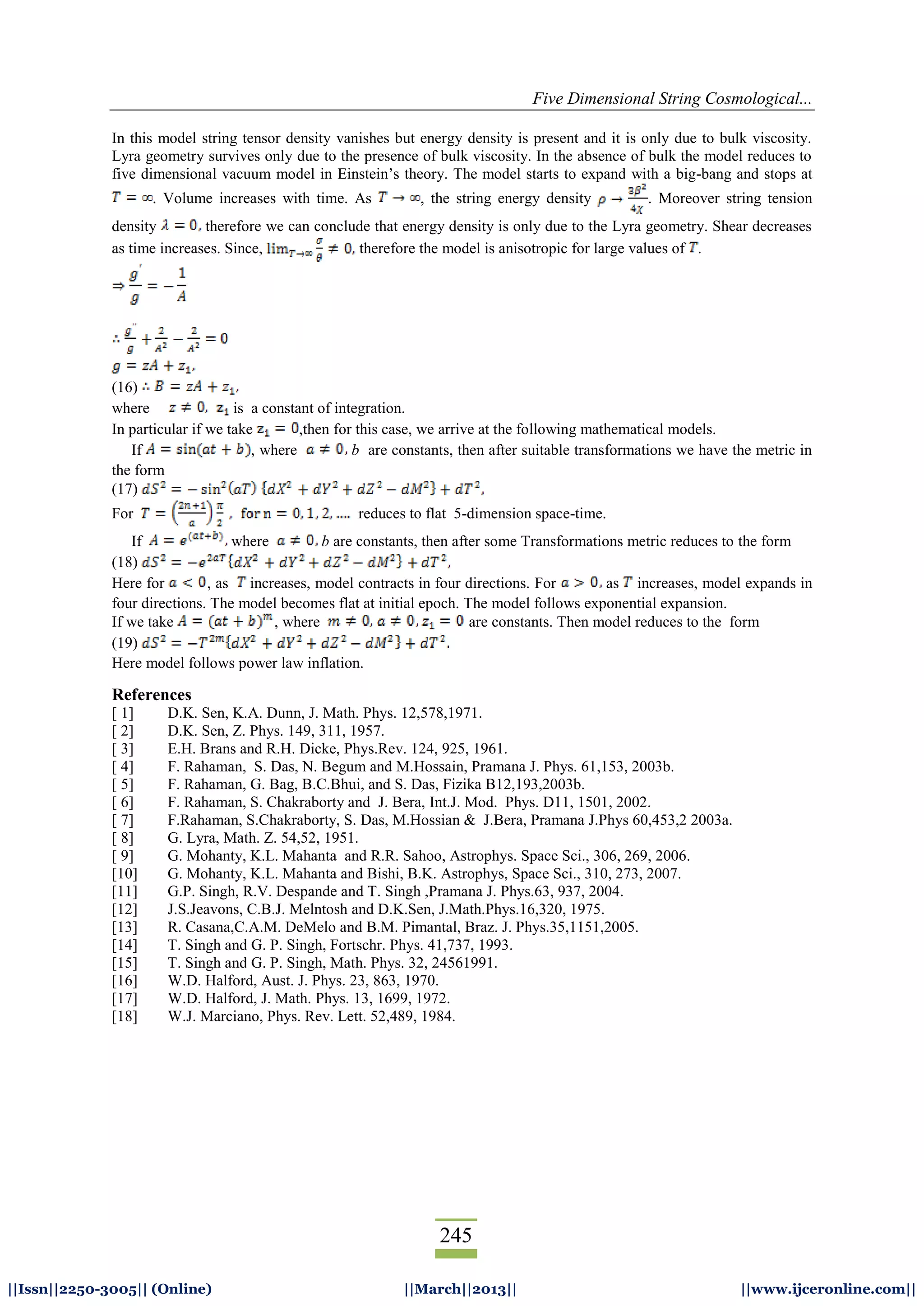 Five Dimensional String Cosmological...
245
||Issn||2250-3005|| (Online) ||March||2013|| ||www.ijceronline.com||
In this model string tensor density vanishes but energy density is present and it is only due to bulk viscosity.
Lyra geometry survives only due to the presence of bulk viscosity. In the absence of bulk the model reduces to
five dimensional vacuum model in Einstein’s theory. The model starts to expand with a big-bang and stops at
. Volume increases with time. As , the string energy density . Moreover string tension
density therefore we can conclude that energy density is only due to the Lyra geometry. Shear decreases
as time increases. Since, therefore the model is anisotropic for large values of .
(16)
where is a constant of integration.
In particular if we take ,then for this case, we arrive at the following mathematical models.
If , where b are constants, then after suitable transformations we have the metric in
the form
(17)
For reduces to flat 5-dimension space-time.
If where b are constants, then after some Transformations metric reduces to the form
(18)
Here for , as increases, model contracts in four directions. For as increases, model expands in
four directions. The model becomes flat at initial epoch. The model follows exponential expansion.
If we take , where are constants. Then model reduces to the form
(19)
Here model follows power law inflation.
References
[ 1] D.K. Sen, K.A. Dunn, J. Math. Phys. 12,578,1971.
[ 2] D.K. Sen, Z. Phys. 149, 311, 1957.
[ 3] E.H. Brans and R.H. Dicke, Phys.Rev. 124, 925, 1961.
[ 4] F. Rahaman, S. Das, N. Begum and M.Hossain, Pramana J. Phys. 61,153, 2003b.
[ 5] F. Rahaman, G. Bag, B.C.Bhui, and S. Das, Fizika B12,193,2003b.
[ 6] F. Rahaman, S. Chakraborty and J. Bera, Int.J. Mod. Phys. D11, 1501, 2002.
[ 7] F.Rahaman, S.Chakraborty, S. Das, M.Hossian & J.Bera, Pramana J.Phys 60,453,2 2003a.
[ 8] G. Lyra, Math. Z. 54,52, 1951.
[ 9] G. Mohanty, K.L. Mahanta and R.R. Sahoo, Astrophys. Space Sci., 306, 269, 2006.
[10] G. Mohanty, K.L. Mahanta and Bishi, B.K. Astrophys, Space Sci., 310, 273, 2007.
[11] G.P. Singh, R.V. Despande and T. Singh ,Pramana J. Phys.63, 937, 2004.
[12] J.S.Jeavons, C.B.J. Melntosh and D.K.Sen, J.Math.Phys.16,320, 1975.
[13] R. Casana,C.A.M. DeMelo and B.M. Pimantal, Braz. J. Phys.35,1151,2005.
[14] T. Singh and G. P. Singh, Fortschr. Phys. 41,737, 1993.
[15] T. Singh and G. P. Singh, Math. Phys. 32, 24561991.
[16] W.D. Halford, Aust. J. Phys. 23, 863, 1970.
[17] W.D. Halford, J. Math. Phys. 13, 1699, 1972.
[18] W.J. Marciano, Phys. Rev. Lett. 52,489, 1984.
 