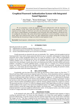 International Journal of Computational Engineering Research||Vol, 03||Issue, 4||
www.ijceronline.com ||April||2013|| Page 230
Graphical Password Authentication System with Integrated
Sound Signature
1,
Anu Singh , 2,
Kiran Kshirsagar, 3,
Lipti Pradhan
1
(Department of Computer Engineering, Pune University, India
I. INTRODUCTION
Basically passwords are used for
[1] Authentication (verifying an imposter from actual user).
[2] Authorization (process to decide if the valid person is allowed to access the data)
[3] Access Control (Restricting the user to access the secured data).
Usually passwords are selected by the users are predictable. This happens with both graphical and text
based passwords. Users tend to choose password which are easy to remember, unfortunately it means that the
passwords tend to follow predictable patterns that are easier for attackers to hack. While the predictability
problem can be solved by disallowing user choice and assigning passwords to the users, this usually leads to
usability problems since it’s difficult for the user to remember such passwords. Many graphical password
systems have been developed; research shows that a text-based password suffers with both usability and security
problems. According to a recently published article, a security team at a company ran a network password
cracker and within 30 seconds and they identified about 80% of the passwords. According to the practical
research, it is well known that the human brain is better at recognizing and recalling the pictorial content,
graphical passwords exploit this human characteristic.
II. RELATED WORK
Considerable work has been done in this field, the best known of these systems are Pass faces [1][4].
Brostoff and Sasse (2000) carried out an empirical study of Pass faces, which demonstrate well how a graphical
password recognition system typically works. Blonder-style passwords are based on cued click recalls. A user
clicks on several previously chosen locations in a single image for logging in. As implemented by Passlogix.
Corporation (Boroditsky, 2002), the user chooses some predefined regions in an image as a password. To log in
the user has to click on the same regions selected at the time of creation of the password. The problem with this
system is that the number of predefined regions is small for selecting, perhaps around 10-12 regions in a picture.
The password may have to be up to 12 clicks for adequate security, which again tedious for the user to operate.
Another problem of this system is the need for the predefined regions to be readily recognizable. In effect, this
requires artificial, cartoon-like images rather than complex, real-world scenes [2][3].
Cued Click Points (CCP) is a
proposed alternative to previous graphical authentication system. In the proposed system, users click one point
on each of 5 images rather than on five points on one image.
III. PROPOSED WORK
In the proposed work along with the cued click point we have integrated sound signature to help in
recalling the password easily. No system has been designed so far which uses sound signature in graphical
password authentication. As per the research it has been said that sound effect or tone can be used to recall facts
like images, text etc [3].
Our idea is inspired by this novel human ability. Using this sound signature and click
points the user can be intimated if he or she is going in a write direction. It also makes the task of the hackers
Abstract
We are proposing a system for graphical password authentication with the integration of
sound signature. In this work, Cued Click Point scheme is used. Here a password is formed by a
sequence of some images in which user can select one click-point per image. Also for further security
user selects a sound signature corresponding to each click point, this sound signature will help the user
in recalling the click points. The system showed better performance in terms of usability, accuracy and
speed. Many users preferred this system over other authentication systems saying that selecting and
remembering only one point per image was aided by sound signature recall.
Keywords: Sound signature, Authentication, Cued Click points
 