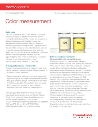 APPLICATION NOTE 034	 Orion AquaMate Vis and UV-Vis Spectrophotometers
Color measurement
Color standards and color units
Platinum cobalt color standard and units
The most common color measurement of water and
wastewater is Platinum-cobalt color (Pt-Co), also known as
APHA color or Hazen color. These names are commonly
used in different applications, but they are based on
identical procedures. Measurement with the Pt-Co/APHA/
Hazen standard is based on the Hazen color scale that
was introduced in 1892 by chemist Allen Hazen. The color
is a light yellow to brown color. The range is 0–500
Platinum Color Units (PCU). Intermediate standards are
prepared from a platinum cobalt 500 ppm stock solution
that is available commercially3
or can be prepared by
user1
. A unit of color is the color produced by 1 mg/L
platinum in the form of chloroplatinum ion. The color
values measured by comparison with the platinum-cobalt
standards can be expressed as PCU, Pt-Co,
APHA, or Hazen units depending on the specific
procedures. In the United States, the National
Secondary Drinking Water Regulation for color is a
maximum of 15 color units. The World Health
Organization recommends that drinking water color does
not exceed 15 true color units.
Water color
The color of our water is important not only for drinking
purposes, but also for aquatic environments, and for
home and industrial uses. Color in water can be caused by
dissolved and suspended materials. In water and
wastewater color measurement, there is a distinction
between apparent color and true color1
. Apparent color is
the color of the sample as received and includes color due
to both the dissolved and suspended materials in the
water. True color is the color in the sample after it has been
filtered to remove suspended materials, such as
algae and particulates which cause turbidity. True color is
the result of only dissolved species in water –
natural organic matter, minerals, or chemicals.
Techniques to measure color in water
There are two main approaches to measuring water color:
•	Visual methods – a water sample is visually compared to
a series of colored standards.
•	Spectrophotometric methods - the color is determined
by measuring how much light is absorbed or transmitted
through a sample at a single wavelength or at a number
of certain wavelengths. The results are then compared
with a known color standard or used in various
algorithms, which are defined by the test method.
Many groups publish methods for measuring color.
Examples of spectrophotometric methods are Platinum-
Cobalt Color, Tristimulus Values, and ADMI methods2
.
Specific method references for color in water
include: APHA Standard Methods 2120; EPA 110.1; DIN ISO
7887 and SAC 436 nm; China MEP GB 11903;
NCASI Technical Bulletin 253 or 803; and others.
 