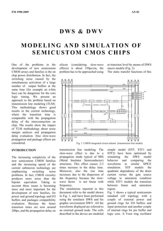 FM 1990-2009                                                                                                              AN 03




                                        DWS & DWV

       MODELING AND SIMULATION OF
         SEMICUSTOM CMOS CHIPS
One of the problems in the              silicon (considering slow-wave                          at transistor level by means of DWS
development of new semicustom           effects) is about 150ps/cm, the                         macro models (Fig. 2).
CMOS arrays and families is the on      problem has to be approached using                      The static transfer functions of this
chip power distribution. In fact, the
switching noise caused by the
simultaneous activation of a large       power pads                                                                    power pads
                                                                                                                101
number of output buffers at the                                                                     201
                                                                                                                301
same time (for example an n-bits
                                                                                                    401                             81
bus) can be dangerous for the core                                                                                           16mA
                                                                                                                             16mA
logic timing. We present an                                                                                                  16mA
                                                                                                                             16mA
approach to the problem based on                             driv.     rec.                 rec.
transmission line modeling (TLM).                            2                                                  4
This methodology shows good
results in the current technology,                                            9 nor ring osc.               IVIVIVIV

where the transition time is                                                             90

comparable with the propagation                                           7                     9
delay of the interconnection on                                        rec.                          rec.

chip. The results show the impact
                                                                 403
of TLM methodology about noise
                                                      303
margin analysis and propagation                                  203
delay evaluation. Also slow-wave                      103
                                         power pads                                                                    power pads
propagation and package effects are
considered.                                             Fig. 1: CMOS integrated circuit scheme (transmission line model).

INTRODUCTION                            transmission line modeling. The                         simple model (STF, STF1 and
                                        slow-wave effect is due to a                            STF2) have been optimized by
The increasing complexity of the        propagation mode typical of MIS                         simulating the DWS model
new semicustom CMOS families            (Metal Insulator Semiconductor)                         behavior and comparing the
and the increasing speed of the         structures. This effect causes 2-3                      waveforms to similar SPICE
current submicron technology are        times increase in the delay time.                       simulation. STF models the
emphasizing      switching    noise     Moreover, also the rise time                            quadratic dependence of the drain
problems. In fact, CMOS circuitry       increases due to the dispersion of                      current versus the gate source
produces more noise than the            the frequency because the slow-                         voltage in saturation condition
bipolar equivalent. Taking in           wave factor is not linear with                          while STF1 models the transition
account these issues is becoming        frequency.                                              between linear and saturation
more and more important for the         The simulations reported in this                        region.
development of new families, for        document refer to the model shown                       Fig. 1 shows a typical semicustom
power and ground topology and I/O       in Fig. 1, and have been performed                      standard cell topology with a
buffers and packages compatibility      using the simulator DWS and his                         couple of external power and
evaluation. Because the faster          graphic environment DWV. All the                        ground rings for I/O buffers and
transition times are now around         waveforms displayed are referred to                     input protection and another couple
200ps, and the propagation delay on     an external ground node. The cells                      of internal rings for pre buffer and
                                        described in the device are modeled                     logic core. A 9-nor ring oscillator
 
