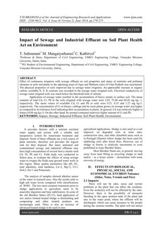 T.SUBRAMANI et al Int. Journal of Engineering Research and Applications www.ijera.com
ISSN : 2248-9622, Vol. 4, Issue 6( Version 2), June 2014, pp.270-273
www.ijera.com 270 | P a g e
Impact of Sewage and Industrial Effluent on Soil Plant Health
Act on Environment
T. Subramani1
M. Mangaiyarkarasi2
C. Kathirvel3
1
Professor & Dean, Department of Civil Engineering, VMKV Engineering College, Vinayaka Missions
University, Salem, India.
2,3,
PG Student of Environmental Engineering, Department of Civil Engineering, VMKV Engineering College,
Vinayaka Missions University, Salem,
ABSTRACT
Effect of continuous irrigation with sewage effluent on soil properties and status of nutrients and pollutant
elements in soils and plants in the adjoining areas of Agra and Mathura cities of Uttar Pradesh was ascertained.
The physical properties of soils improved due to sewage water irrigation. An appreciable increase in organic
carbon, available N, P, K contents was recorded in the sewage water irrigated soils. Electrical conductivity of
sewage water irrigated soils was much below the threshold limit of salinity.
Application of sewage water resulted in the accumulation of heavy metals in surface soil. The mean
contents of total Cd, Cr, Pb in the soils irrigated with sewage water were 2.85, 75.40 and 40.26 mg kg- 1,
respectively. The mean values of available Cd, Cr and Pb in soils were 0.21, 0.33 and 1.27 mg kg-1,
respectively. The concentration of Cr in lettuce, cabbage and be seem plants grown on sewage water was higher
as compared to its tolerance level indicating their accumulation in plants. In general, Cd was relatively higher in
lettuce (0.88 mg kg-1). On the other hand, be seemed contained relatively higher amount of Cr and Pb.
KEYWORDS: Impact, Sewage, Industrial Effluent, Soil Plant Health, Environment.
I. INTRODUCTION
It provides farmers with a nutrient enriched
water supply and society with a reliable and
inexpensive system for wastewater treatment and
disposal. Some of these effluents are a rich source of
plant nutrients, therefore soil provides the logical
sink for their disposal. But many untreated and
contaminated sewage and industrial effluents may
have high concentration of several heavy metals such
Cd, Ni, Pb and Cr. Field study was conducted in
Salem area, to evaluate the effects of using sewage
water to irrigate the fields near ground water wells in
this region. Many quality parameters like pH, EC,
total alkalinity, total hardness, Ca+2, Mg+2, Cl-1,
So4-2, Na+1 and Potassium.
The analysis of samples showed alkaline nature
of the water in research area. Also the results refer to
high salt water levels compared with classifications
of WHO. The two most common treatments prior to
sludge applications to agriculture seem to be
anaerobic digestion and lime stabilization. In some of
the old Member States (EU15), land application of
raw and/or limited treated sludge is diminishing and
composting and other treated products are
increasingly used. There is also an increase of
advanced treated sludge to be used in non-
agricultural applications. Sludge is also used as a soil
improver on degraded soils at mine sites,
construction sites, and other disturbed areas such as
in Portugal (Duarte) where sludge has been used for
stabilizing soils after forest fires. However, use of
sludge in forests is relatively uncommon or even
prohibited in some Member States.
Most Member States are, in general, moving
away from land filling to recycling sludge to land
and/or – to a lesser extent – incineration with some
recovery of energy.
II. EFFECTS ON BIOLOGICAL,
PHYSICAL, SOCIAL AND
ECONOMICAL ENVIRON Nuisance
(Odor, Noise, Vermin and Fire)
2.1 Impacts
There will not be odor, noise and vermin
problems at the plant that can affect the residents.
Even the worker(s) will not be affected by the odor.
However, there is the possibility of mosquito
breeding in the open aeration tank of the plant and
also in the water pond, where the effluent will be
discharged, which can cause nuisance to the people
during the summer months. The plant will not attract
RESEARCH ARTICLE OPEN ACCESS
 