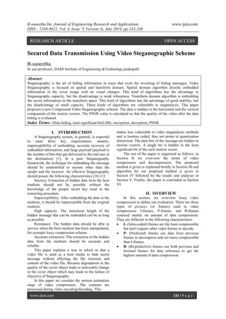 B.suneetha Int. Journal of Engineering Research and Applications www.ijera.com 
ISSN : 2248-9622, Vol. 4, Issue 7( Version 3), July 2014, pp.243-246 
www.ijera.com 243 | P a g e 
Secured Data Transmission Using Video Steganographic Scheme 
B.suneetha Sr asst.professor, DADI Institute of Engineering &Technology,anakapalli Abstract Steganography is the art of hiding information in ways that avert the revealing of hiding messages. Video Steganography is focused on spatial and transform domain. Spatial domain algorithm directly embedded information in the cover image with no visual changes. This kind of algorithms has the advantage in Steganography capacity, but the disadvantage is weak robustness. Transform domain algorithm is embedding the secret information in the transform space. This kind of algorithms has the advantage of good stability, but the disadvantage of small capacity. These kinds of algorithms are vulnerable to steganalysis. This paper proposes a new Compressed Video Steganographic scheme. The data is hidden in the horizontal and the vertical components of the motion vectors. The PSNR value is calculated so that the quality of the video after the data hiding is evaluated. 
Index Terms—Data hiding, least significant bit(LSB), encryption, decryption, PSNR. 
I. INTRODUCTION 
A Steganography system, in general, is expected to meet three key requirements, namely, imperceptibility of embedding, accurate recovery of embedded information, and large payload (payload is the number of bits that get delivered to the end user at the destination) [1]. In a pure Steganography framework, the technique for embedding the message should be unidentified to anyone other than the sender and the receiver. An effective Steganography should posses the following characteristics [10-11]: Secrecy: Extraction of hidden data from the host medium should not be possible without the knowledge of the proper secret key used in the extracting procedure. Imperceptibility: After embedding the data in the medium, it should be imperceptible from the original medium. High capacity: The maximum length of the hidden message that can be embedded can be as long as possible. Resistance: The hidden data should be able to survive when the host medium has been manipulated, for example lossy compression scheme. Accurate extraction: The extraction of the hidden data from the medium should be accurate and reliable. This paper explains a way in which so that a video file is used as a host media to hide secret message without affecting the file structure and content of the video file. Because degradation in the quality of the cover object leads to noticeable change in the cover object which may leads to the failure of objective of Steganography. In this paper we consider the motion estimation stage of video compression. The contents are processed during video encoding/decoding. This 
makes less vulnerable to video steganalysis methods and is lossless coded, thus not prone to quantization distortions. The data bits of the message are hidden in motion vectors. A single bit is hidden in the least significant bit of the each motion vector. The rest of the paper is organized as follows: in Section II we overview the terms of video compression and decompression. The proposed method is given is explained briefly in Section III and algorithm for our proposed method is given in Section IV followed by the results and analyses in Section V. Finally, the paper is concluded in Section VI. 
II. OVERVIEW 
In this section, we overview lossy video compression to define our evaluation. There are three types of pictures (or frames) used in video compression: I-frames, P-frames, and B-frames centered mainly on amount of data compression. They are different in the following characteristics: 
 I- (Intra-coded) frames are the least compressible but don't require other video frames to decode. 
 P- (Predicted) frames use data from previous frames to decompress and are more compressible than I-frames. 
 B- (Bi-predictive) frames use both previous and forward frames for data reference to get the highest amount of data compression. 
RESEARCH ARTICLE OPEN ACCESS  