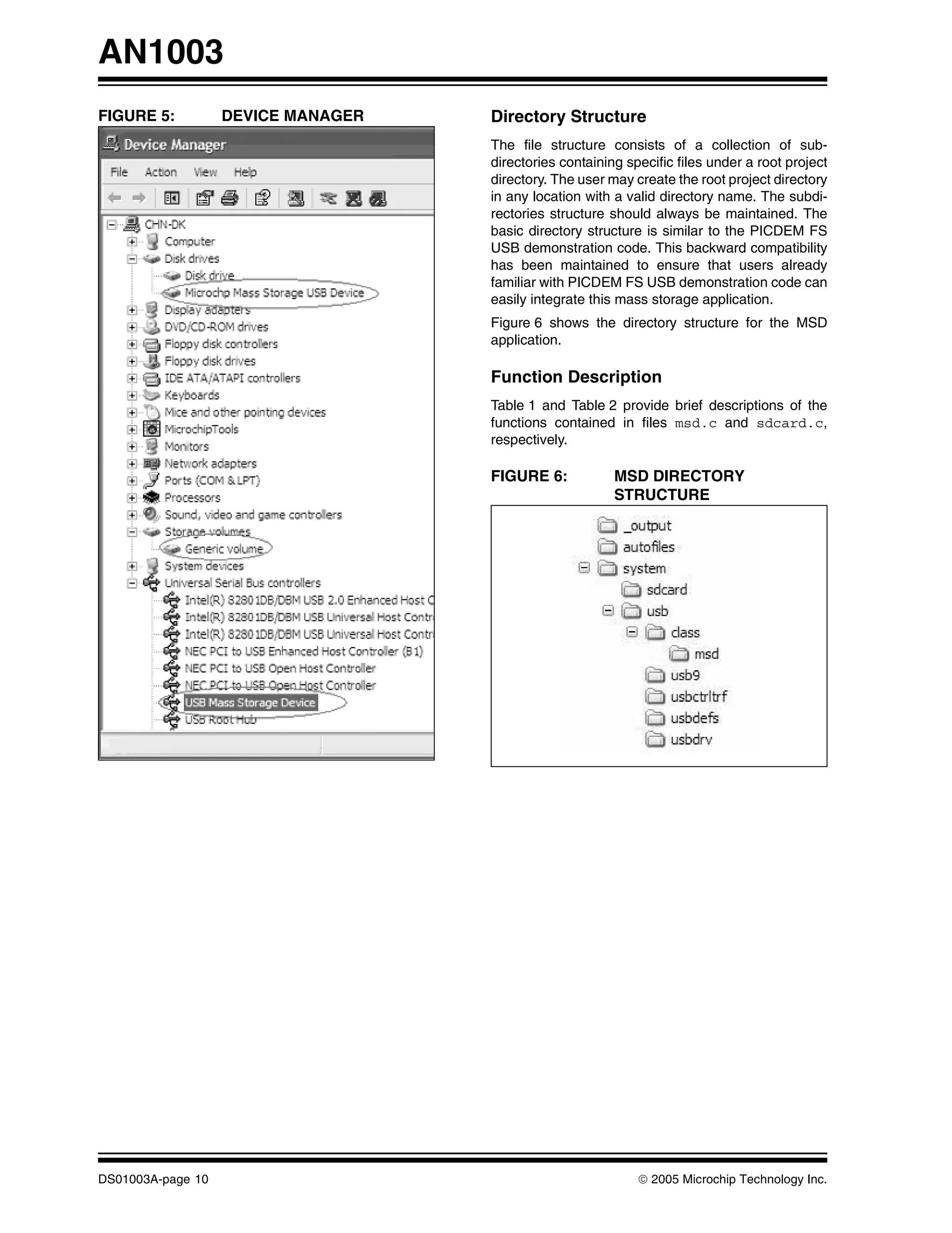 AN1003
FIGURE 5:          DEVICE MANAGER   Directory Structure
                                    The file structure consists of a collection of sub-
                                    directories containing specific files under a root project
                                    directory. The user may create the root project directory
                                    in any location with a valid directory name. The subdi-
                                    rectories structure should always be maintained. The
                                    basic directory structure is similar to the PICDEM FS
                                    USB demonstration code. This backward compatibility
                                    has been maintained to ensure that users already
                                    familiar with PICDEM FS USB demonstration code can
                                    easily integrate this mass storage application.
                                    Figure 6 shows the directory structure for the MSD
                                    application.

                                    Function Description
                                    Table 1 and Table 2 provide brief descriptions of the
                                    functions contained in files msd.c and sdcard.c,
                                    respectively.

                                    FIGURE 6:            MSD DIRECTORY
                                                         STRUCTURE




DS01003A-page 10                                             © 2005 Microchip Technology Inc.
 