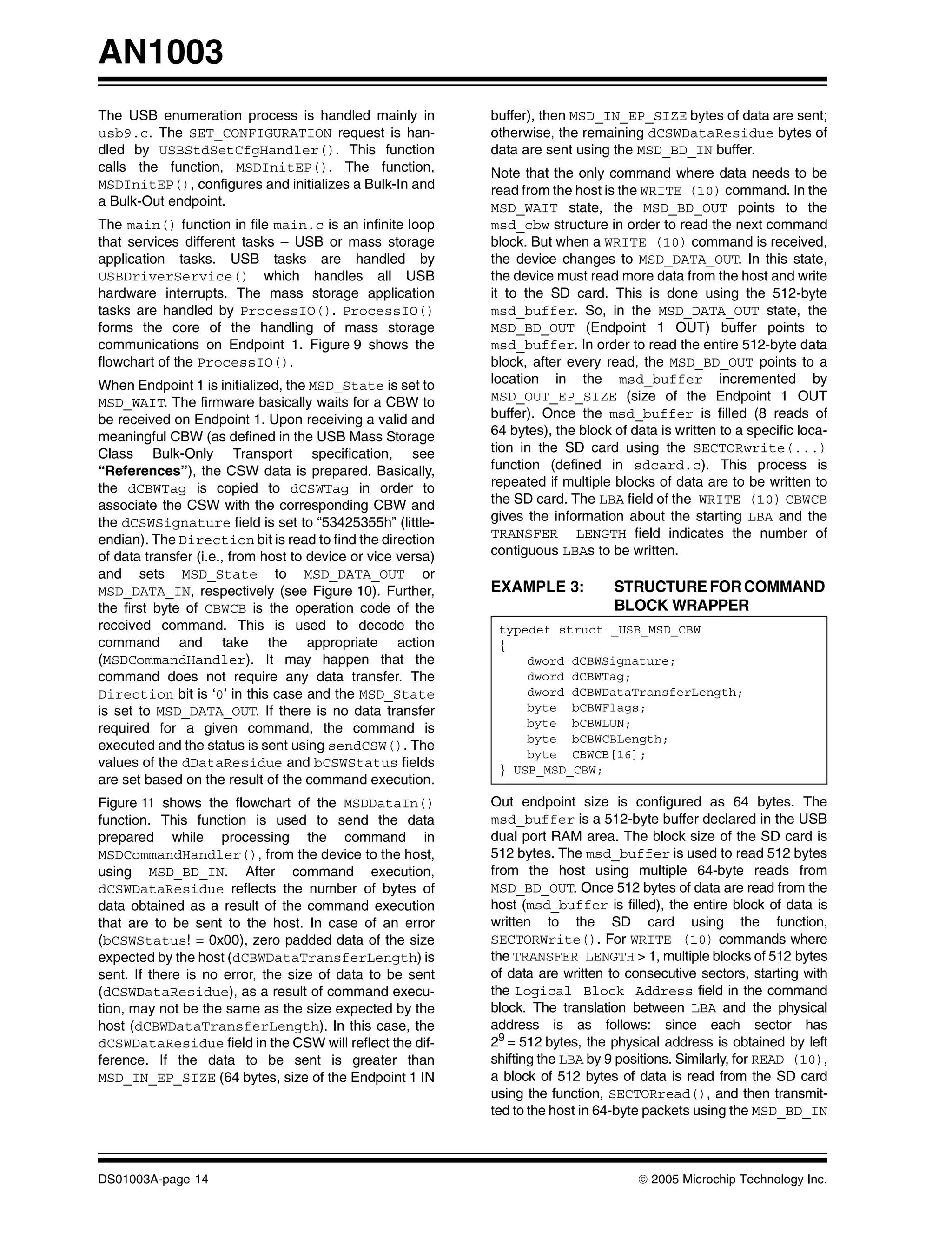AN1003
The USB enumeration process is handled mainly in             buffer), then MSD_IN_EP_SIZE bytes of data are sent;
usb9.c. The SET_CONFIGURATION request is han-                otherwise, the remaining dCSWDataResidue bytes of
dled by USBStdSetCfgHandler(). This function                 data are sent using the MSD_BD_IN buffer.
calls the function, MSDInitEP(). The function,               Note that the only command where data needs to be
MSDInitEP(), configures and initializes a Bulk-In and        read from the host is the WRITE (10) command. In the
a Bulk-Out endpoint.                                         MSD_WAIT state, the MSD_BD_OUT points to the
The main() function in file main.c is an infinite loop       msd_cbw structure in order to read the next command
that services different tasks – USB or mass storage          block. But when a WRITE (10) command is received,
application tasks. USB tasks are handled by                  the device changes to MSD_DATA_OUT. In this state,
USBDriverService() which handles all USB                     the device must read more data from the host and write
hardware interrupts. The mass storage application            it to the SD card. This is done using the 512-byte
tasks are handled by ProcessIO(). ProcessIO()                msd_buffer. So, in the MSD_DATA_OUT state, the
forms the core of the handling of mass storage               MSD_BD_OUT (Endpoint 1 OUT) buffer points to
communications on Endpoint 1. Figure 9 shows the             msd_buffer. In order to read the entire 512-byte data
flowchart of the ProcessIO().                                block, after every read, the MSD_BD_OUT points to a
When Endpoint 1 is initialized, the MSD_State is set to      location in the msd_buffer incremented by
MSD_WAIT. The firmware basically waits for a CBW to          MSD_OUT_EP_SIZE (size of the Endpoint 1 OUT
be received on Endpoint 1. Upon receiving a valid and        buffer). Once the msd_buffer is filled (8 reads of
meaningful CBW (as defined in the USB Mass Storage           64 bytes), the block of data is written to a specific loca-
Class Bulk-Only Transport specification, see                 tion in the SD card using the SECTORwrite(...)
“References”), the CSW data is prepared. Basically,          function (defined in sdcard.c). This process is
the dCBWTag is copied to dCSWTag in order to                 repeated if multiple blocks of data are to be written to
associate the CSW with the corresponding CBW and             the SD card. The LBA field of the WRITE (10) CBWCB
the dCSWSignature field is set to “53425355h” (little-       gives the information about the starting LBA and the
endian). The Direction bit is read to find the direction     TRANSFER LENGTH field indicates the number of
of data transfer (i.e., from host to device or vice versa)   contiguous LBAs to be written.
and sets MSD_State to MSD_DATA_OUT or
MSD_DATA_IN, respectively (see Figure 10). Further,          EXAMPLE 3:           STRUCTURE FOR COMMAND
the first byte of CBWCB is the operation code of the                              BLOCK WRAPPER
received command. This is used to decode the                  typedef struct _USB_MSD_CBW
command and take the appropriate action                       {
(MSDCommandHandler). It may happen that the                       dword dCBWSignature;
command does not require any data transfer. The                   dword dCBWTag;
Direction bit is ‘0’ in this case and the MSD_State               dword dCBWDataTransferLength;
is set to MSD_DATA_OUT. If there is no data transfer              byte bCBWFlags;
required for a given command, the command is                      byte bCBWLUN;
                                                                  byte bCBWCBLength;
executed and the status is sent using sendCSW(). The
                                                                  byte CBWCB[16];
values of the dDataResidue and bCSWStatus fields              } USB_MSD_CBW;
are set based on the result of the command execution.
Figure 11 shows the flowchart of the MSDDataIn()             Out endpoint size is configured as 64 bytes. The
function. This function is used to send the data             msd_buffer is a 512-byte buffer declared in the USB
prepared while processing the command in                     dual port RAM area. The block size of the SD card is
MSDCommandHandler(), from the device to the host,            512 bytes. The msd_buffer is used to read 512 bytes
using MSD_BD_IN. After command execution,                    from the host using multiple 64-byte reads from
dCSWDataResidue reflects the number of bytes of              MSD_BD_OUT. Once 512 bytes of data are read from the
data obtained as a result of the command execution           host (msd_buffer is filled), the entire block of data is
that are to be sent to the host. In case of an error         written to the SD card using the function,
(bCSWStatus! = 0x00), zero padded data of the size           SECTORWrite(). For WRITE (10) commands where
expected by the host (dCBWDataTransferLength) is             the TRANSFER LENGTH > 1, multiple blocks of 512 bytes
sent. If there is no error, the size of data to be sent      of data are written to consecutive sectors, starting with
(dCSWDataResidue), as a result of command execu-             the Logical Block Address field in the command
tion, may not be the same as the size expected by the        block. The translation between LBA and the physical
host (dCBWDataTransferLength). In this case, the             address is as follows: since each sector has
dCSWDataResidue field in the CSW will reflect the dif-       29 = 512 bytes, the physical address is obtained by left
ference. If the data to be sent is greater than              shifting the LBA by 9 positions. Similarly, for READ (10),
MSD_IN_EP_SIZE (64 bytes, size of the Endpoint 1 IN          a block of 512 bytes of data is read from the SD card
                                                             using the function, SECTORread(), and then transmit-
                                                             ted to the host in 64-byte packets using the MSD_BD_IN



DS01003A-page 14                                                                      © 2005 Microchip Technology Inc.
 