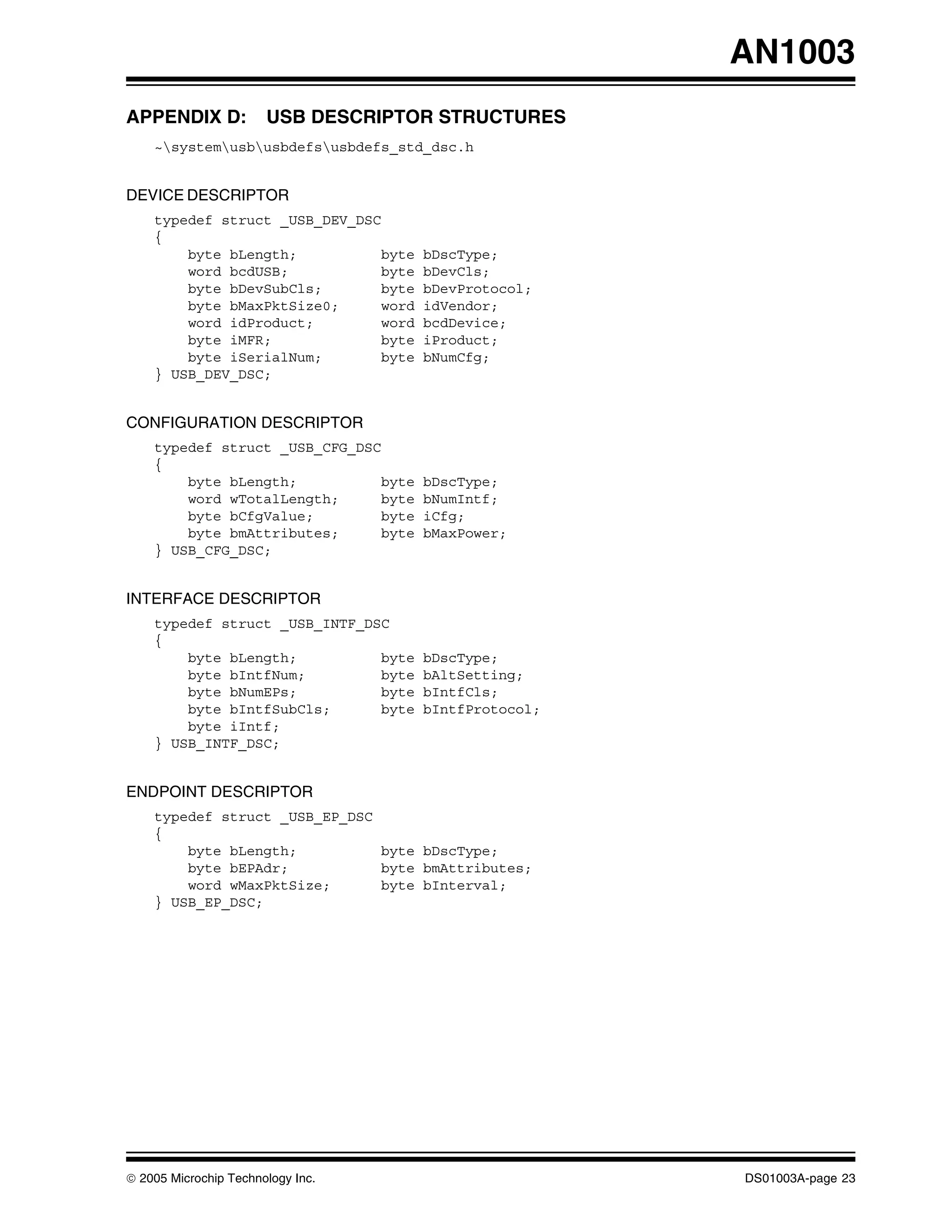 AN1003
APPENDIX D:            USB DESCRIPTOR STRUCTURES
    ~systemusbusbdefsusbdefs_std_dsc.h


DEVICE DESCRIPTOR
    typedef struct _USB_DEV_DSC
    {
        byte bLength;           byte   bDscType;
        word bcdUSB;            byte   bDevCls;
        byte bDevSubCls;        byte   bDevProtocol;
        byte bMaxPktSize0;      word   idVendor;
        word idProduct;         word   bcdDevice;
        byte iMFR;              byte   iProduct;
        byte iSerialNum;        byte   bNumCfg;
    } USB_DEV_DSC;


CONFIGURATION DESCRIPTOR
    typedef struct _USB_CFG_DSC
    {
        byte bLength;           byte   bDscType;
        word wTotalLength;      byte   bNumIntf;
        byte bCfgValue;         byte   iCfg;
        byte bmAttributes;      byte   bMaxPower;
    } USB_CFG_DSC;


INTERFACE DESCRIPTOR
    typedef struct _USB_INTF_DSC
    {
        byte bLength;          byte    bDscType;
        byte bIntfNum;         byte    bAltSetting;
        byte bNumEPs;          byte    bIntfCls;
        byte bIntfSubCls;      byte    bIntfProtocol;
        byte iIntf;
    } USB_INTF_DSC;


ENDPOINT DESCRIPTOR
    typedef struct _USB_EP_DSC
    {
        byte bLength;          byte bDscType;
        byte bEPAdr;           byte bmAttributes;
        word wMaxPktSize;      byte bInterval;
    } USB_EP_DSC;




© 2005 Microchip Technology Inc.                        DS01003A-page 23
 