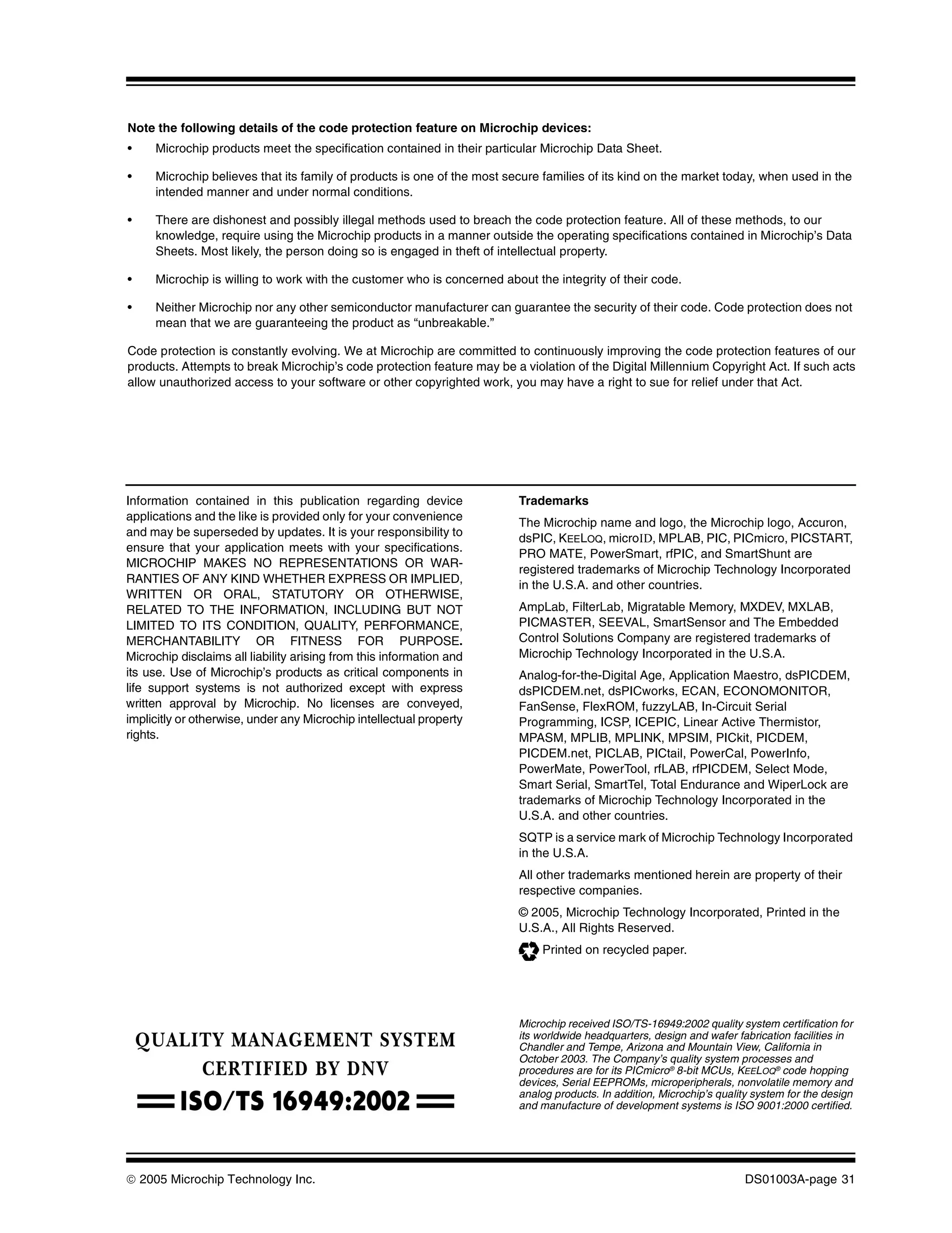 Note the following details of the code protection feature on Microchip devices:
•    Microchip products meet the specification contained in their particular Microchip Data Sheet.

•    Microchip believes that its family of products is one of the most secure families of its kind on the market today, when used in the
     intended manner and under normal conditions.

•    There are dishonest and possibly illegal methods used to breach the code protection feature. All of these methods, to our
     knowledge, require using the Microchip products in a manner outside the operating specifications contained in Microchip’s Data
     Sheets. Most likely, the person doing so is engaged in theft of intellectual property.

•    Microchip is willing to work with the customer who is concerned about the integrity of their code.

•    Neither Microchip nor any other semiconductor manufacturer can guarantee the security of their code. Code protection does not
     mean that we are guaranteeing the product as “unbreakable.”

Code protection is constantly evolving. We at Microchip are committed to continuously improving the code protection features of our
products. Attempts to break Microchip’s code protection feature may be a violation of the Digital Millennium Copyright Act. If such acts
allow unauthorized access to your software or other copyrighted work, you may have a right to sue for relief under that Act.




Information contained in this publication regarding device               Trademarks
applications and the like is provided only for your convenience
                                                                         The Microchip name and logo, the Microchip logo, Accuron,
and may be superseded by updates. It is your responsibility to           dsPIC, KEELOQ, microID, MPLAB, PIC, PICmicro, PICSTART,
ensure that your application meets with your specifications.
                                                                         PRO MATE, PowerSmart, rfPIC, and SmartShunt are
MICROCHIP MAKES NO REPRESENTATIONS OR WAR-
                                                                         registered trademarks of Microchip Technology Incorporated
RANTIES OF ANY KIND WHETHER EXPRESS OR IMPLIED,
                                                                         in the U.S.A. and other countries.
WRITTEN OR ORAL, STATUTORY OR OTHERWISE,
RELATED TO THE INFORMATION, INCLUDING BUT NOT                            AmpLab, FilterLab, Migratable Memory, MXDEV, MXLAB,
LIMITED TO ITS CONDITION, QUALITY, PERFORMANCE,                          PICMASTER, SEEVAL, SmartSensor and The Embedded
MERCHANTABILITY OR FITNESS FOR PURPOSE.                                  Control Solutions Company are registered trademarks of
Microchip disclaims all liability arising from this information and      Microchip Technology Incorporated in the U.S.A.
its use. Use of Microchip’s products as critical components in           Analog-for-the-Digital Age, Application Maestro, dsPICDEM,
life support systems is not authorized except with express               dsPICDEM.net, dsPICworks, ECAN, ECONOMONITOR,
written approval by Microchip. No licenses are conveyed,                 FanSense, FlexROM, fuzzyLAB, In-Circuit Serial
implicitly or otherwise, under any Microchip intellectual property       Programming, ICSP, ICEPIC, Linear Active Thermistor,
rights.                                                                  MPASM, MPLIB, MPLINK, MPSIM, PICkit, PICDEM,
                                                                         PICDEM.net, PICLAB, PICtail, PowerCal, PowerInfo,
                                                                         PowerMate, PowerTool, rfLAB, rfPICDEM, Select Mode,
                                                                         Smart Serial, SmartTel, Total Endurance and WiperLock are
                                                                         trademarks of Microchip Technology Incorporated in the
                                                                         U.S.A. and other countries.
                                                                         SQTP is a service mark of Microchip Technology Incorporated
                                                                         in the U.S.A.
                                                                         All other trademarks mentioned herein are property of their
                                                                         respective companies.
                                                                         © 2005, Microchip Technology Incorporated, Printed in the
                                                                         U.S.A., All Rights Reserved.
                                                                              Printed on recycled paper.




                                                                         Microchip received ISO/TS-16949:2002 quality system certification for
                                                                         its worldwide headquarters, design and wafer fabrication facilities in
                                                                         Chandler and Tempe, Arizona and Mountain View, California in
                                                                         October 2003. The Company’s quality system processes and
                                                                         procedures are for its PICmicro® 8-bit MCUs, KEELOQ® code hopping
                                                                         devices, Serial EEPROMs, microperipherals, nonvolatile memory and
                                                                         analog products. In addition, Microchip’s quality system for the design
                                                                         and manufacture of development systems is ISO 9001:2000 certified.




© 2005 Microchip Technology Inc.                                                                                         DS01003A-page 31
 