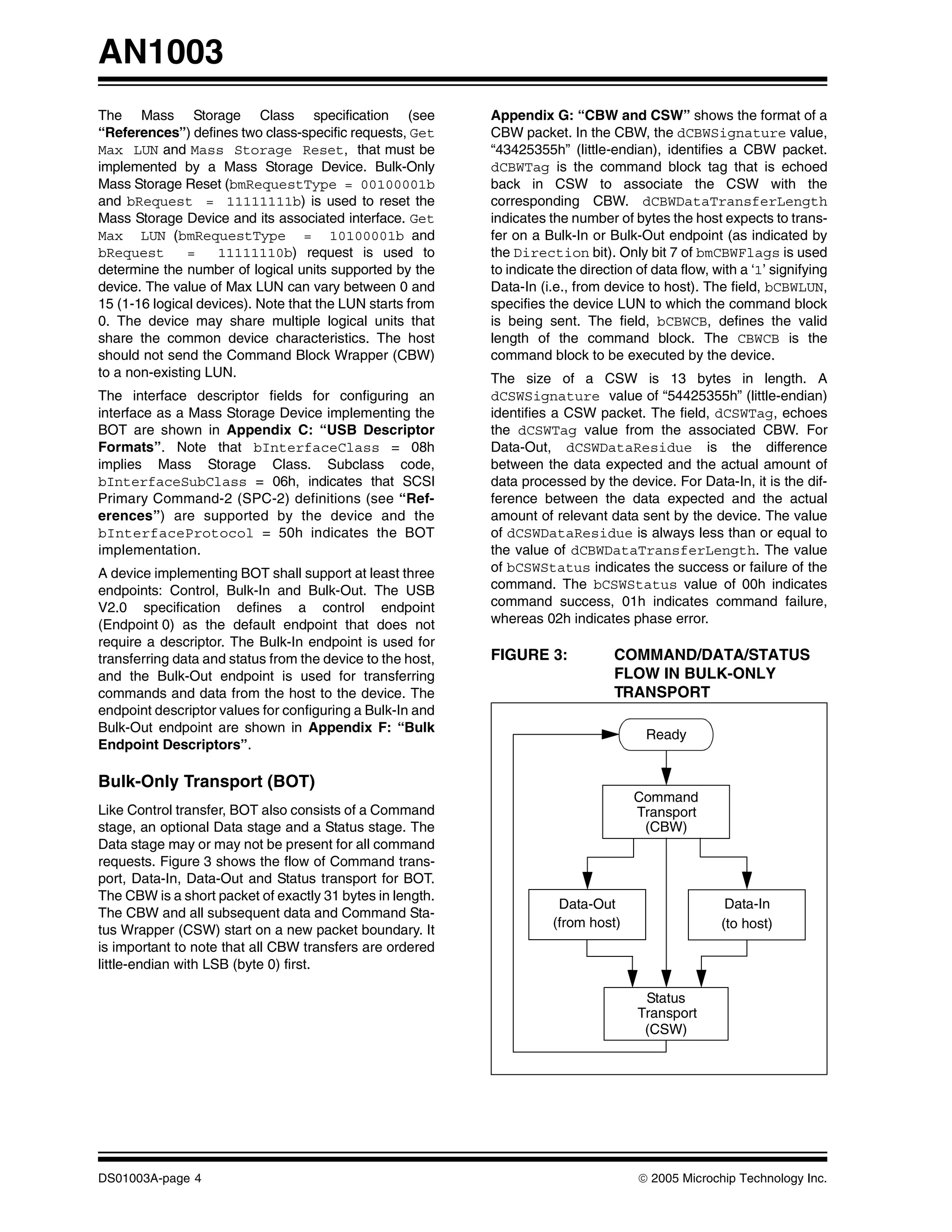 AN1003
The Mass Storage Class specification (see                   Appendix G: “CBW and CSW” shows the format of a
“References”) defines two class-specific requests, Get      CBW packet. In the CBW, the dCBWSignature value,
Max LUN and Mass Storage Reset, that must be                “43425355h” (little-endian), identifies a CBW packet.
implemented by a Mass Storage Device. Bulk-Only             dCBWTag is the command block tag that is echoed
Mass Storage Reset (bmRequestType = 00100001b               back in CSW to associate the CSW with the
and bRequest = 11111111b) is used to reset the              corresponding CBW. dCBWDataTransferLength
Mass Storage Device and its associated interface. Get       indicates the number of bytes the host expects to trans-
Max LUN (bmRequestType = 10100001b and                      fer on a Bulk-In or Bulk-Out endpoint (as indicated by
bRequest       =    11111110b) request is used to           the Direction bit). Only bit 7 of bmCBWFlags is used
determine the number of logical units supported by the      to indicate the direction of data flow, with a ‘1’ signifying
device. The value of Max LUN can vary between 0 and         Data-In (i.e., from device to host). The field, bCBWLUN,
15 (1-16 logical devices). Note that the LUN starts from    specifies the device LUN to which the command block
0. The device may share multiple logical units that         is being sent. The field, bCBWCB, defines the valid
share the common device characteristics. The host           length of the command block. The CBWCB is the
should not send the Command Block Wrapper (CBW)             command block to be executed by the device.
to a non-existing LUN.                                      The size of a CSW is 13 bytes in length. A
The interface descriptor fields for configuring an          dCSWSignature value of “54425355h” (little-endian)
interface as a Mass Storage Device implementing the         identifies a CSW packet. The field, dCSWTag, echoes
BOT are shown in Appendix C: “USB Descriptor                the dCSWTag value from the associated CBW. For
Formats”. Note that bInterfaceClass = 08h                   Data-Out, dCSWDataResidue is the difference
implies Mass Storage Class. Subclass code,                  between the data expected and the actual amount of
bInterfaceSubClass = 06h, indicates that SCSI               data processed by the device. For Data-In, it is the dif-
Primary Command-2 (SPC-2) definitions (see “Ref-            ference between the data expected and the actual
erences”) are supported by the device and the               amount of relevant data sent by the device. The value
bInterfaceProtocol = 50h indicates the BOT                  of dCSWDataResidue is always less than or equal to
implementation.                                             the value of dCBWDataTransferLength. The value
A device implementing BOT shall support at least three      of bCSWStatus indicates the success or failure of the
endpoints: Control, Bulk-In and Bulk-Out. The USB           command. The bCSWStatus value of 00h indicates
V2.0 specification defines a control endpoint               command success, 01h indicates command failure,
(Endpoint 0) as the default endpoint that does not          whereas 02h indicates phase error.
require a descriptor. The Bulk-In endpoint is used for
transferring data and status from the device to the host,   FIGURE 3:             COMMAND/DATA/STATUS
and the Bulk-Out endpoint is used for transferring                                FLOW IN BULK-ONLY
commands and data from the host to the device. The                                TRANSPORT
endpoint descriptor values for configuring a Bulk-In and
Bulk-Out endpoint are shown in Appendix F: “Bulk
                                                                                        Ready
Endpoint Descriptors”.

Bulk-Only Transport (BOT)
                                                                                     Command
Like Control transfer, BOT also consists of a Command                                Transport
stage, an optional Data stage and a Status stage. The                                 (CBW)
Data stage may or may not be present for all command
requests. Figure 3 shows the flow of Command trans-
port, Data-In, Data-Out and Status transport for BOT.
The CBW is a short packet of exactly 31 bytes in length.
                                                                        Data-Out                      Data-In
The CBW and all subsequent data and Command Sta-
                                                                       (from host)                   (to host)
tus Wrapper (CSW) start on a new packet boundary. It
is important to note that all CBW transfers are ordered
little-endian with LSB (byte 0) first.

                                                                                       Status
                                                                                      Transport
                                                                                       (CSW)




DS01003A-page 4                                                                       © 2005 Microchip Technology Inc.
 