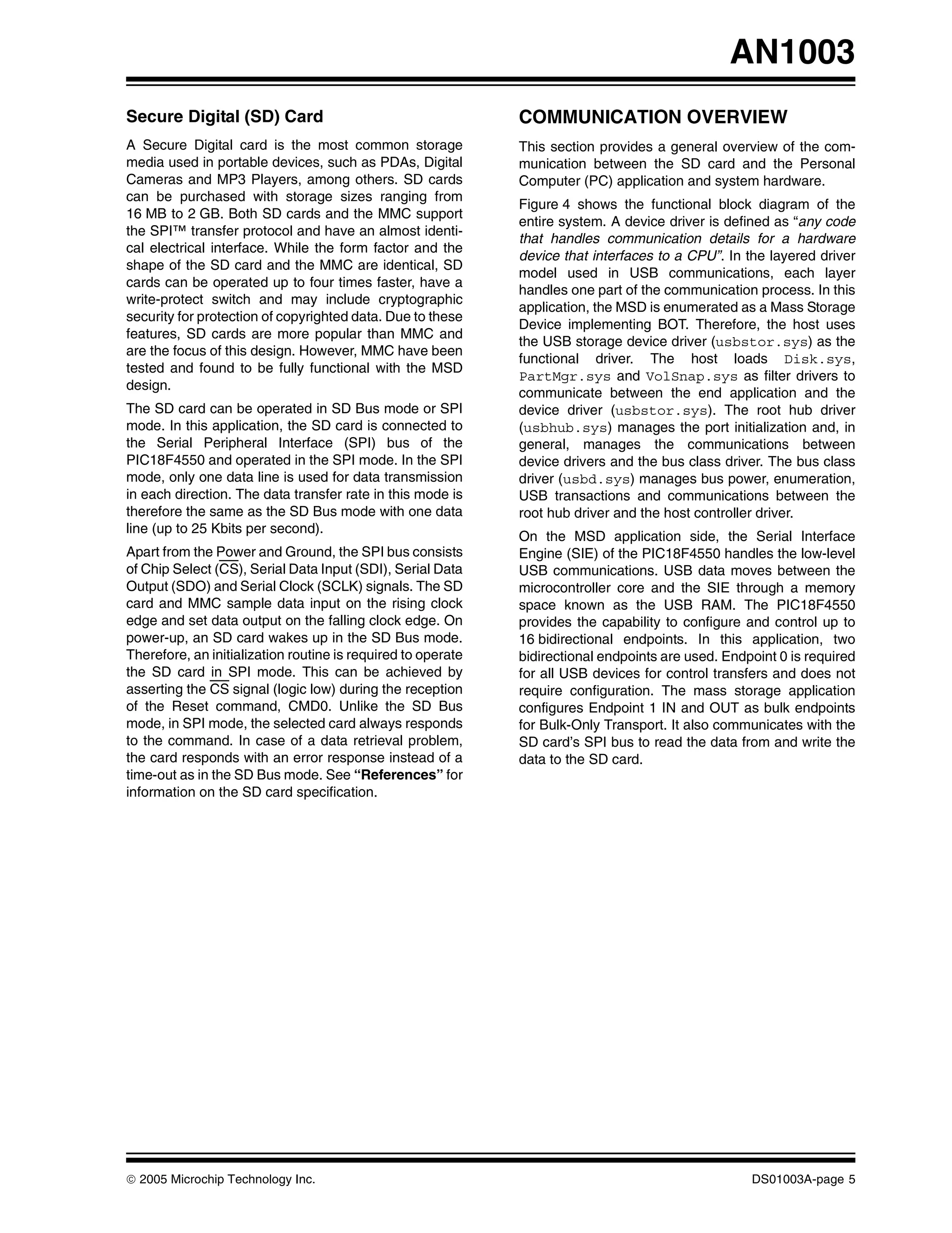 AN1003
Secure Digital (SD) Card                                      COMMUNICATION OVERVIEW
A Secure Digital card is the most common storage              This section provides a general overview of the com-
media used in portable devices, such as PDAs, Digital         munication between the SD card and the Personal
Cameras and MP3 Players, among others. SD cards               Computer (PC) application and system hardware.
can be purchased with storage sizes ranging from
                                                              Figure 4 shows the functional block diagram of the
16 MB to 2 GB. Both SD cards and the MMC support
                                                              entire system. A device driver is defined as “any code
the SPI™ transfer protocol and have an almost identi-
                                                              that handles communication details for a hardware
cal electrical interface. While the form factor and the
                                                              device that interfaces to a CPU”. In the layered driver
shape of the SD card and the MMC are identical, SD
                                                              model used in USB communications, each layer
cards can be operated up to four times faster, have a
                                                              handles one part of the communication process. In this
write-protect switch and may include cryptographic
                                                              application, the MSD is enumerated as a Mass Storage
security for protection of copyrighted data. Due to these
                                                              Device implementing BOT. Therefore, the host uses
features, SD cards are more popular than MMC and
                                                              the USB storage device driver (usbstor.sys) as the
are the focus of this design. However, MMC have been
                                                              functional driver. The host loads Disk.sys,
tested and found to be fully functional with the MSD
                                                              PartMgr.sys and VolSnap.sys as filter drivers to
design.
                                                              communicate between the end application and the
The SD card can be operated in SD Bus mode or SPI             device driver (usbstor.sys). The root hub driver
mode. In this application, the SD card is connected to        (usbhub.sys) manages the port initialization and, in
the Serial Peripheral Interface (SPI) bus of the              general, manages the communications between
PIC18F4550 and operated in the SPI mode. In the SPI           device drivers and the bus class driver. The bus class
mode, only one data line is used for data transmission        driver (usbd.sys) manages bus power, enumeration,
in each direction. The data transfer rate in this mode is     USB transactions and communications between the
therefore the same as the SD Bus mode with one data           root hub driver and the host controller driver.
line (up to 25 Kbits per second).
                                                              On the MSD application side, the Serial Interface
Apart from the Power and Ground, the SPI bus consists         Engine (SIE) of the PIC18F4550 handles the low-level
of Chip Select (CS), Serial Data Input (SDI), Serial Data     USB communications. USB data moves between the
Output (SDO) and Serial Clock (SCLK) signals. The SD          microcontroller core and the SIE through a memory
card and MMC sample data input on the rising clock            space known as the USB RAM. The PIC18F4550
edge and set data output on the falling clock edge. On        provides the capability to configure and control up to
power-up, an SD card wakes up in the SD Bus mode.             16 bidirectional endpoints. In this application, two
Therefore, an initialization routine is required to operate   bidirectional endpoints are used. Endpoint 0 is required
the SD card in SPI mode. This can be achieved by              for all USB devices for control transfers and does not
asserting the CS signal (logic low) during the reception      require configuration. The mass storage application
of the Reset command, CMD0. Unlike the SD Bus                 configures Endpoint 1 IN and OUT as bulk endpoints
mode, in SPI mode, the selected card always responds          for Bulk-Only Transport. It also communicates with the
to the command. In case of a data retrieval problem,          SD card’s SPI bus to read the data from and write the
the card responds with an error response instead of a         data to the SD card.
time-out as in the SD Bus mode. See “References” for
information on the SD card specification.




© 2005 Microchip Technology Inc.                                                                    DS01003A-page 5
 