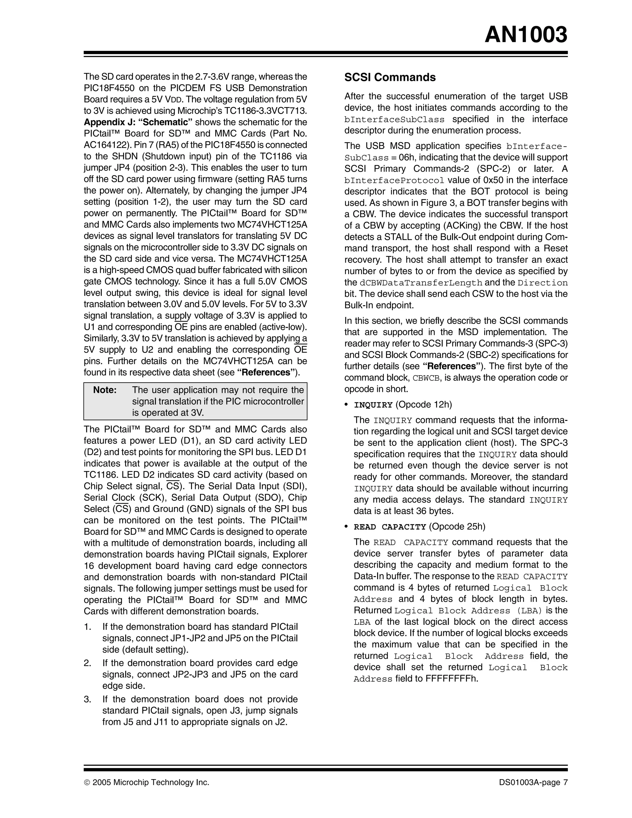 AN1003
The SD card operates in the 2.7-3.6V range, whereas the       SCSI Commands
PIC18F4550 on the PICDEM FS USB Demonstration
Board requires a 5V VDD. The voltage regulation from 5V       After the successful enumeration of the target USB
to 3V is achieved using Microchip’s TC1186-3.3VCT713.         device, the host initiates commands according to the
Appendix J: “Schematic” shows the schematic for the           bInterfaceSubClass specified in the interface
PICtail™ Board for SD™ and MMC Cards (Part No.                descriptor during the enumeration process.
AC164122). Pin 7 (RA5) of the PIC18F4550 is connected         The USB MSD application specifies bInterface-
to the SHDN (Shutdown input) pin of the TC1186 via            SubClass = 06h, indicating that the device will support
jumper JP4 (position 2-3). This enables the user to turn      SCSI Primary Commands-2 (SPC-2) or later. A
off the SD card power using firmware (setting RA5 turns       bInterfaceProtocol value of 0x50 in the interface
the power on). Alternately, by changing the jumper JP4        descriptor indicates that the BOT protocol is being
setting (position 1-2), the user may turn the SD card         used. As shown in Figure 3, a BOT transfer begins with
power on permanently. The PICtail™ Board for SD™              a CBW. The device indicates the successful transport
and MMC Cards also implements two MC74VHCT125A                of a CBW by accepting (ACKing) the CBW. If the host
devices as signal level translators for translating 5V DC     detects a STALL of the Bulk-Out endpoint during Com-
signals on the microcontroller side to 3.3V DC signals on     mand transport, the host shall respond with a Reset
the SD card side and vice versa. The MC74VHCT125A             recovery. The host shall attempt to transfer an exact
is a high-speed CMOS quad buffer fabricated with silicon      number of bytes to or from the device as specified by
gate CMOS technology. Since it has a full 5.0V CMOS           the dCBWDataTransferLength and the Direction
level output swing, this device is ideal for signal level     bit. The device shall send each CSW to the host via the
translation between 3.0V and 5.0V levels. For 5V to 3.3V      Bulk-In endpoint.
signal translation, a supply voltage of 3.3V is applied to
                                                              In this section, we briefly describe the SCSI commands
U1 and corresponding OE pins are enabled (active-low).
                                                              that are supported in the MSD implementation. The
Similarly, 3.3V to 5V translation is achieved by applying a
                                                              reader may refer to SCSI Primary Commands-3 (SPC-3)
5V supply to U2 and enabling the corresponding OE
                                                              and SCSI Block Commands-2 (SBC-2) specifications for
pins. Further details on the MC74VHCT125A can be
                                                              further details (see “References”). The first byte of the
found in its respective data sheet (see “References”).
                                                              command block, CBWCB, is always the operation code or
     Note:   The user application may not require the         opcode in short.
             signal translation if the PIC microcontroller    • INQUIRY (Opcode 12h)
             is operated at 3V.
                                                                The INQUIRY command requests that the informa-
The PICtail™ Board for SD™ and MMC Cards also                   tion regarding the logical unit and SCSI target device
features a power LED (D1), an SD card activity LED              be sent to the application client (host). The SPC-3
(D2) and test points for monitoring the SPI bus. LED D1         specification requires that the INQUIRY data should
indicates that power is available at the output of the          be returned even though the device server is not
TC1186. LED D2 indicates SD card activity (based on             ready for other commands. Moreover, the standard
Chip Select signal, CS). The Serial Data Input (SDI),           INQUIRY data should be available without incurring
Serial Clock (SCK), Serial Data Output (SDO), Chip              any media access delays. The standard INQUIRY
Select (CS) and Ground (GND) signals of the SPI bus             data is at least 36 bytes.
can be monitored on the test points. The PICtail™
                                                              • READ CAPACITY (Opcode 25h)
Board for SD™ and MMC Cards is designed to operate
with a multitude of demonstration boards, including all         The READ CAPACITY command requests that the
demonstration boards having PICtail signals, Explorer           device server transfer bytes of parameter data
16 development board having card edge connectors                describing the capacity and medium format to the
and demonstration boards with non-standard PICtail              Data-In buffer. The response to the READ CAPACITY
signals. The following jumper settings must be used for         command is 4 bytes of returned Logical Block
operating the PICtail™ Board for SD™ and MMC                    Address and 4 bytes of block length in bytes.
Cards with different demonstration boards.                      Returned Logical Block Address (LBA) is the
                                                                LBA of the last logical block on the direct access
1.    If the demonstration board has standard PICtail
                                                                block device. If the number of logical blocks exceeds
      signals, connect JP1-JP2 and JP5 on the PICtail
                                                                the maximum value that can be specified in the
      side (default setting).
                                                                returned Logical Block Address field, the
2.    If the demonstration board provides card edge             device shall set the returned Logical Block
      signals, connect JP2-JP3 and JP5 on the card              Address field to FFFFFFFFh.
      edge side.
3.    If the demonstration board does not provide
      standard PICtail signals, open J3, jump signals
      from J5 and J11 to appropriate signals on J2.




© 2005 Microchip Technology Inc.                                                                     DS01003A-page 7
 