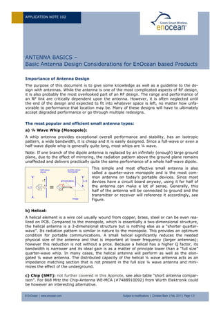 APPLICATION NOTE 102
© EnOcean | www.enocean.com Subject to modifications | Christian Bach | Feb. 2011 | Page 1/ 5
ANTENNA BASICS –
Basic Antenna Design Considerations for EnOcean based Products
Importance of Antenna Design
The purpose of this document is to give some knowledge as well as a guideline to the de-
sign with antennas. While the antenna is one of the most complicated aspects of RF design,
it is also probably the most overlooked part of an RF design. The range and performance of
an RF link are critically dependent upon the antenna. However, it is often neglected until
the end of the design and expected to fit into whatever space is left, no matter how unfa-
vorable to performance that location may be. Many of these designs will have to ultimately
accept degraded performance or go through multiple redesigns.
The most popular and efficient small antenna types:
a) ¼ Wave Whip (Monopole):
A whip antenna provides exceptional overall performance and stability, has an isotropic
pattern, a wide bandwidth, it is cheap and it is easily designed. Since a full-wave or even a
half-wave dipole whip is generally quite long, most whips are ¼ wave.
Note: If one branch of the dipole antenna is replaced by an infinitely (enough) large ground
plane, due to the effect of mirroring, the radiation pattern above the ground plane remains
unaffected and delivers practically quite the same performance of a whole half-wave dipole.
This simple and most effective small antenna is also
called a quarter-wave monopole and is the most com-
mon antenna on today’s portable devices. Since most
devices have a circuit board anyway, using it for half of
the antenna can make a lot of sense. Generally, this
half of the antenna will be connected to ground and the
transmitter or receiver will reference it accordingly, see
Figure.
b) Helical:
A helical element is a wire coil usually wound from copper, brass, steel or can be even rea-
lized on PCB. Compared to the monopole, which is essentially a two-dimensional structure,
the helical antenna is a 3-dimensional structure but is nothing else as a “shorter quarter-
wave”. Its radiation pattern is similar in nature to the monopole. This provides an optimum
condition for portable communications. A small helical significantly reduces the needed
physical size of the antenna and that is important at lower frequency (larger antennas);
however this reduction is not without a price. Because a helical has a higher Q factor, its
bandwidth is narrower and its ideal gain is as a matter of principle lower than a “full size”
quarter-wave whip. In many cases, the helical antenna will perform as well as the elon-
gated ¼ wave antenna. The distributed capacity of the helical ¼ wave antenna acts as an
impedance matching section that is not present in the full size ¼ wave antenna and mini-
mizes the effect of the underground.
c) Chip (SMT): not further covered in this Appnote, see also table “short antenna compar-
ison”. For 868 MHz the Chip-Antenna WE-MCA (#7488910092) from Würth Elektronik could
be however an interesting alternative.
 