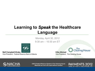 Learning to Speak the Healthcare
                          Language
                                            Monday, April 30, 2012
                                            9:30 am – 10:30 am ET



Nell Campbell-Drake                                                       Irfan Ahmad
Vice President, Federal Reserve Bank of Atlanta                           Vice President, The Clearing House




                                        ©2012 Federal Reserve System & The Clearing House
                                           Materials are not to be used without consent
 