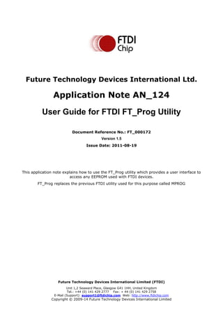 Future Technology Devices International Limited (FTDI)
Unit 1,2 Seaward Place, Glasgow G41 1HH, United Kingdom
Tel.: +44 (0) 141 429 2777 Fax: + 44 (0) 141 429 2758
E-Mail (Support): support1@ftdichip.com Web: http://www.ftdichip.com
Copyright © 2009-14 Future Technology Devices International Limited
Future Technology Devices International Ltd.
Application Note AN_124
User Guide for FTDI FT_Prog Utility
Document Reference No.: FT_000172
Version 1.5
Issue Date: 2011-08-19
This application note explains how to use the FT_Prog utility which provides a user interface to
access any EEPROM used with FTDI devices.
FT_Prog replaces the previous FTDI utility used for this purpose called MPROG
 