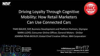 Driving Loyalty Through Cognitive
Mobility: How Retail Marketers
Can Use Connected Cars
TIMO BAUER, SVP, Business Development and Platform Partners, Glympse
MARK LLOYD, Consumer Online Officer, General Motors - OnStar
JOANNA PENA-BICKLEY, Global Chief Creative Officer, IBM Corporation
 