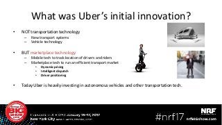 • NOT transportation technology
– New transport systems
– Vehicle technology
• BUT marketplace technology
– Mobile tech to track location of drivers and riders
– Marketplace tech to run an efficient transport market
• Dynamic pricing
• Intelligent dispatch
• Driver positioning
• Today Uber is heavily investing in autonomous vehicles and other transportation tech.
What was Uber’s initial innovation?
 