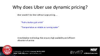 A marketplace technology that ensures high availability and efficient
allocation of service
Uber wouldn’t be Uber without surge pricing…..
“Push a button, get a ride”
“Transportation as reliable as running water”
Why does Uber use dynamic pricing?
 
