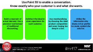 Use Point 93 to enable a conversation.
Know exactly who your customer is and what she wants.
Build a reservoir of
actual demand. Use a
precision tool instead
of traditional
discounting.
Architect the ideal in-
store experience for
each customer.
Ace merchandising
by choosing the ideal
product composition
and never buying too
deep in a size.
Utilize the
information she
shares in her profile
to create content she
asks for.
32
 