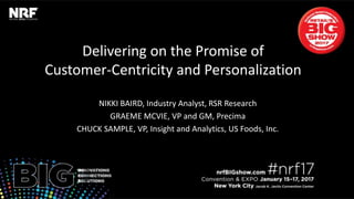 Retail’sBIGShow2017|#nrf17Retail’sBIGShow2017|#nrf17
Delivering on the Promise of Customer-
Centricity and Personalization
CHUCK SAMPLE, VP, Insight and Analytics, US Foods, Inc.
GRAEME MCVIE, VP and GM, Precima
NIKKI BAIRD, Industry Analyst, RSR Research
 