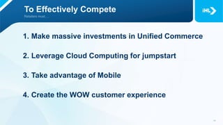 To Effectively Compete
1. Make massive investments in Unified Commerce
2. Leverage Cloud Computing for jumpstart
3. Take advantage of Mobile
4. Create the WOW customer experience
 