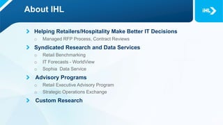 About IHL
Helping Retailers/Hospitality Make Better IT Decisions
o Managed RFP Process, Contract Reviews
Syndicated Research and Data Services
o Retail Benchmarking
o IT Forecasts - WorldView
o Sophia Data Service
Advisory Programs
o Retail Executive Advisory Program
o Strategic Operations Exchange
Custom Research
 