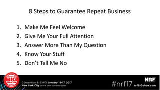 8 Steps to Guarantee Repeat Business
1. Make Me Feel Welcome
2. Give Me Your Full Attention
3. Answer More Than My Question
4. Know Your Stuff
5. Don’t Tell Me No
 