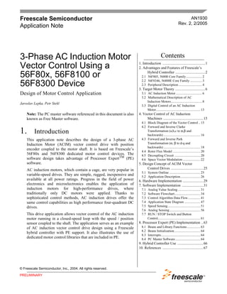 Freescale Semiconductor                                                                                                AN1930
                                                                                                                 Rev. 2, 2/2005
Application Note




3-Phase AC Induction Motor                                                                    Contents
                                                                        1. Introduction ..............................................1
Vector Control Using a                                                  2. Advantages and Features of Freescale’s
                                                                               Hybrid Controller ................................2
56F80x, 56F8100 or                                                        2.1 56F805, 56800 Core Family................... 2
                                                                          2.2 56F8346, 56800E Core Family .............. 3
56F8300 Device                                                            2.3 Peripheral Description ............................ 4
                                                                        3. Target Motor Theory ................................6
Design of Motor Control Application                                       3.1 AC Induction Motor ............................... 6
                                                                          3.2 Mathematical Description of AC
                                                                              Induction Motors..................................... 8
Jaroslav Lepka, Petr Stekl
                                                                          3.3 Digital Control of an AC Induction
                                                                              Motor..................................................... 13
    Note: The PC master software referenced in this document is also    4. Vector Control of AC Induction
    known as Free Master software.                                           Machines ...........................................15
                                                                          4.1 Block Diagram of the Vector Control .. 15
                                                                          4.2 Forward and Inverse Clarke
1.       Introduction                                                         Transformation (a,b,c to α,β and
                                                                              backwards) ............................................ 16
    This application note describes the design of a 3-phase AC            4.3 Forward and Inverse Park
    Induction Motor (ACIM) vector control drive with position                 Transformation (α, β to d-q and
                                                                              backwards) ............................................ 18
    encoder coupled to the motor shaft. It is based on Freescale’s
                                                                          4.4 Rotor Flux Model ................................. 20
    56F80x and 56F8300 dedicated motor control devices. The               4.5 Decoupling Circuit ............................... 20
    software design takes advantage of Processor ExpertTM (PE)            4.6 Space Vector Modulation ..................... 22
    software.                                                           5. Design Concept of ACIM Vector
    AC induction motors, which contain a cage, are very popular in           Control Drives ...................................25
                                                                          5.1 System Outline ..................................... 25
    variable-speed drives. They are simple, rugged, inexpensive and       5.2 Application Description........................ 26
    available at all power ratings. Progress in the field of power      6. Hardware Implementation ......................29
    electronics and microelectronics enables the application of         7. Software Implementation .......................31
    induction motors for high-performance drives, where                   7.1   Analog Value Scaling ........................... 31
    traditionally only DC motors were applied. Thanks to                  7.2   Software Flowchart............................... 34
    sophisticated control methods, AC induction drives offer the          7.3   Control Algorithm Data Flow............... 41
    same control capabilities as high performance four-quadrant DC        7.4   Application State Diagram ................... 47
    drives.                                                               7.5   Speed Sensing....................................... 51
                                                                          7.6   Analog Sensing..................................... 56
    This drive application allows vector control of the AC induction      7.7   RUN / STOP Switch and Button
    motor running in a closed-speed loop with the speed / position              Control................................................... 61
    sensor coupled to the shaft. The application serves as an example   8. Processor Expert (PE) Implementation ..63
    of AC induction vector control drive design using a Freescale         8.1   Beans and Library Functions ................ 63
                                                                          8.2   Beans Initialization ............................... 64
    hybrid controller with PE support. It also illustrates the use of
                                                                          8.3   Interrupts............................................... 64
    dedicated motor control libraries that are included in PE.            8.4   PC Master Software.............................. 64
                                                                        9. Hybrid Controller Use ............................66
                                                                        10. References ............................................67




© Freescale Semiconductor, Inc., 2004. All rights reserved.

PRELIMINARY
 