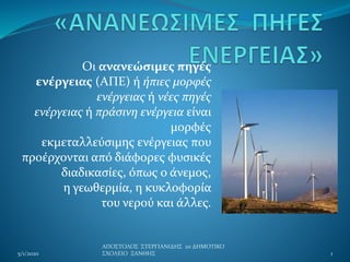 Οι ανανεώσιμες πηγές
ενέργειας (ΑΠΕ) ή ήπιες μορφές
ενέργειας ή νέες πηγές
ενέργειας ή πράσινη ενέργεια είναι
μορφές
εκμεταλλεύσιμης ενέργειας που
προέρχονται από διάφορες φυσικές
διαδικασίες, όπως ο άνεμος,
η γεωθερμία, η κυκλοφορία
του νερού και άλλες.
5/1/2020
ΑΠΟΣΤΟΛΟΣ ΣΤΕΡΓΙΑΝΙΔΗΣ 2ο ΔΗΜΟΤΙΚΟ
ΣΧΟΛΕΙΟ ΞΑΝΘΗΣ 1
 