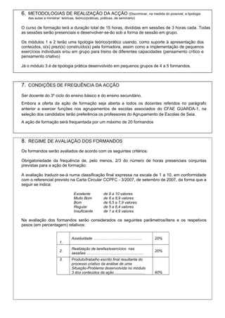 6. METODOLOGIAS DE REALIZAÇÃO DA ACÇÃO (Discriminar, na medida do possível, a tipologia
das aulas a ministrar: teóricas, teórico/práticas, práticas, de seminário)
O curso de formação terá a duração total de 15 horas, divididas em sessões de 3 horas cada. Todas
as sessões serão presenciais e desenvolver-se-ão sob a forma de sessão em grupo.
Os módulos 1 e 2 terão uma tipologia teórico/prático usando, como suporte à apresentação dos
conteúdos, o(s) prezi(s) construído(s) pela formadora, assim como a implementação de pequenos
exercícios individuais e/ou em grupo para treino de diferentes capacidades (pensamento crítico e
pensamento criativo)
Já o módulo 3 é de tipologia prática desenvolvido em pequenos grupos de 4 a 5 formandos.
7. CONDIÇÕES DE FREQUÊNCIA DA ACÇÃO
Ser docente do 3º ciclo do ensino básico e do ensino secundário.
Embora a oferta da ação de formação seja aberta a todos os docentes referidos no parágrafo
anterior a exercer funções nos agrupamentos de escolas associados do CFAE GUARDA-1, na
seleção dos candidatos terão preferência os professores do Agrupamento de Escolas de Seia.
A ação de formação será frequentada por um máximo de 20 formandos
8. REGIME DE AVALIAÇÃO DOS FORMANDOS
Os formandos serão avaliados de acordo com os seguintes critérios:
Obrigatoriedade da frequência de, pelo menos, 2/3 do número de horas presenciais conjuntas
previstas para a ação de formação;
A avaliação traduzir-se-á numa classificação final expressa na escala de 1 a 10, em conformidade
com o referencial previsto na Carta Circular CCPFC - 3/2007, de setembro de 2007, da forma que a
seguir se indica:
Excelente de 9 a 10 valores
Muito Bom de 8 a 8,9 valores
Bom de 6,5 a 7,9 valores
Regular de 5 a 6,4 valores
Insuficiente de 1 a 4,9 valores
Na avaliação dos formandos serão considerados os seguintes parâmetros/itens e os respetivos
pesos (em percentagem) relativos:
1.
Assiduidade ………………………………... 20%
2.
Realização de tarefas/exercícios nas
sessões ………………………………………
20%
3. Produto/trabalho escrito final resultante do
processo criativo da análise de uma
Situação-Problema desenvolvida no módulo
3 dos conteúdos da ação …………………… 60%
 