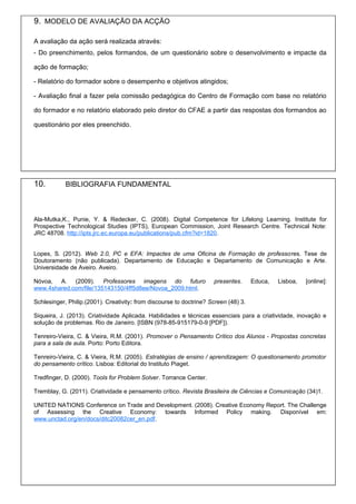 9. MODELO DE AVALIAÇÃO DA ACÇÃO
A avaliação da ação será realizada através:
- Do preenchimento, pelos formandos, de um questionário sobre o desenvolvimento e impacte da
ação de formação;
- Relatório do formador sobre o desempenho e objetivos atingidos;
- Avaliação final a fazer pela comissão pedagógica do Centro de Formação com base no relatório
do formador e no relatório elaborado pelo diretor do CFAE a partir das respostas dos formandos ao
questionário por eles preenchido.
10. BIBLIOGRAFIA FUNDAMENTAL
Ala-Mutka,K., Punie, Y. & Redecker, C. (2008). Digital Competence for Lifelong Learning. Institute for
Prospective Technological Studies (IPTS), European Commission, Joint Research Centre. Technical Note:
JRC 48708. http://ipts.jrc.ec.europa.eu/publications/pub.cfm?id=1820.
Lopes, S. (2012). Web 2.0, PC e EFA: Impactes de uma Oficina de Formação de professores. Tese de
Doutoramento (não publicada). Departamento de Educação e Departamento de Comunicação e Arte.
Universidade de Aveiro. Aveiro.
Nóvoa, A. (2009). Professores imagens do futuro presentes. Educa, Lisboa, [online]:
www.4shared.com/file/135143150/4ff5d8ee/Novoa_2009.html.
Schlesinger, Philip.(2001). Creativity: from discourse to doctrine? Screen (48) 3.
Siqueira, J. (2013). Criatividade Aplicada. Habilidades e técnicas essenciais para a criatividade, inovação e
solução de problemas. Rio de Janeiro. [ISBN (978-85-915179-0-9 [PDF]).
Tenreiro-Vieira, C. & Vieira, R.M. (2001). Promover o Pensamento Crítico dos Alunos - Propostas concretas
para a sala de aula. Porto: Porto Editora.
Tenreiro-Vieira, C. & Vieira, R.M. (2005). Estratégias de ensino / aprendizagem: O questionamento promotor
do pensamento crítico. Lisboa: Editorial do Instituto Piaget.
Tredfinger, D. (2000). Tools for Problem Solver. Torrance Center.
Tremblay, G. (2011). Criatividade e pensamento crítico. Revista Brasileira de Ciências e Comunicação (34)1.
UNITED NATIONS Conference on Trade and Development. (2008). Creative Economy Report. The Challenge
of Assessing the Creative Economy: towards Informed Policy making. Disponível em:
www.unctad.org/en/docs/ditc20082cer_en.pdf.
 