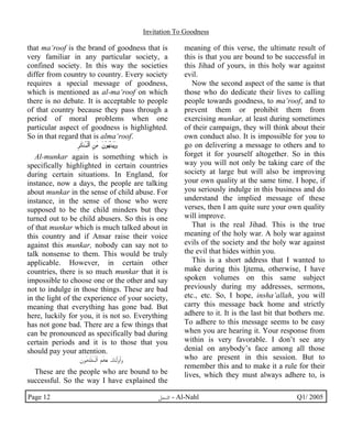 Invitation To Goodness 
that ma‘roof is the brand of goodness that is 
very familiar in any particular society, a 
confined society. In this way the societies 
differ from country to country. Every society 
requires a special message of goodness, 
which is mentioned as al-ma‘roof on which 
there is no debate. It is acceptable to people 
of that country because they pass through a 
period of moral problems when one 
particular aspect of goodness is highlighted. 
So in that regard that is alma‘roof. 
I®G¼ÀH¿MöOZ IãG“ GwMÂGÁMÀGžGûy 
Al-munkar again is something which is 
specifically highlighted in certain countries 
during certain situations. In England, for 
instance, now a days, the people are talking 
about munkar in the sense of child abuse. For 
instance, in the sense of those who were 
supposed to be the child minders but they 
turned out to be child abusers. So this is one 
of that munkar which is much talked about in 
this country and if Ansar raise their voice 
against this munkar, nobody can say not to 
talk nonsense to them. This would be truly 
applicable. However, in certain other 
countries, there is so much munkar that it is 
impossible to choose one or the other and say 
not to indulge in those things. These are bad 
in the light of the experience of your society, 
meaning that everything has gone bad. But 
here, luckily for you, it is not so. Everything 
has not gone bad. There are a few things that 
can be pronounced as specifically bad during 
certain periods and it is to those that you 
should pay your attention. 
wÂH©I¾M¹H¿MöOZ âHù Gß…P«GöDyH}Gy 
These are the people who are bound to be 
successful. So the way I have explained the 
meaning of this verse, the ultimate result of 
this is that you are bound to be successful in 
this Jihad of yours, in this holy war against 
evil. 
Now the second aspect of the same is that 
those who do dedicate their lives to calling 
people towards goodness, to ma‘roof, and to 
prevent them or prohibit them from 
exercising munkar, at least during sometimes 
of their campaign, they will think about their 
own conduct also. It is impossible for you to 
go on delivering a message to others and to 
forget it for yourself altogether. So in this 
way you will not only be taking care of the 
society at large but will also be improving 
your own quality at the same time. I hope, if 
you seriously indulge in this business and do 
understand the implied message of these 
verses, then I am quite sure your own quality 
will improve. 
That is the real Jihad. This is the true 
meaning of the holy war. A holy war against 
evils of the society and the holy war against 
the evil that hides within you. 
This is a short address that I wanted to 
make during this Ijtema, otherwise, I have 
spoken volumes on this same subject 
previously during my addresses, sermons, 
etc., etc. So, I hope, insha’allah, you will 
carry this message back home and strictly 
adhere to it. It is the last bit that bothers me. 
To adhere to this message seems to be easy 
when you are hearing it. Your response from 
within is very favorable. I don’t see any 
denial on anybody’s face among all those 
who are present in this session. But to 
remember this and to make it a rule for their 
lives, which they must always adhere to, is 
Page 12 ·©¿öZ - Al-Nahl Q1/ 2005 
 