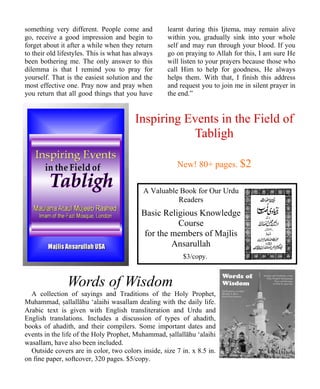 something very different. People come and 
go, receive a good impression and begin to 
forget about it after a while when they return 
to their old lifestyles. This is what has always 
been bothering me. The only answer to this 
dilemma is that I remind you to pray for 
yourself. That is the easiest solution and the 
most effective one. Pray now and pray when 
you return that all good things that you have 
learnt during this Ijtema, may remain alive 
within you, gradually sink into your whole 
self and may run through your blood. If you 
go on praying to Allah for this, I am sure He 
will listen to your prayers because those who 
call Him to help for goodness, He always 
helps them. With that, I finish this address 
and request you to join me in silent prayer in 
the end.” 
Inspiring Events in the Field of 
Tabligh 
New! 80+ pages. $2 
A Valuable Book for Our Urdu 
Readers 
Basic Religious Knowledge 
Course 
for the members of Majlis 
Ansarullah 
$3/copy. 
Words of Wisdom 
A collection of sayings and Traditions of the Holy Prophet, 
Muhammad, ”allallāhu ‘alaihi wasallam dealing with the daily life. 
Arabic text is given with English transliteration and Urdu and 
English translations. Includes a discussion of types of ahadith, 
books of ahadith, and their compilers. Some important dates and 
events in the life of the Holy Prophet, Muhammad, ”allallāhu ‘alaihi 
wasallam, have also been included. 
Outside covers are in color, two colors inside, size 7 in. x 8.5 in. 
on fine paper, softcover, 320 pages. $5/copy. 
 