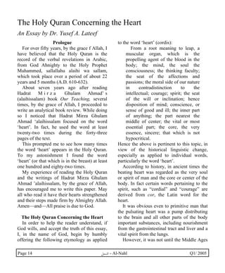 The Holy Quran Concerning the Heart 
An Essay by Dr. Yusef A. Lateef 
Prologue 
For over fifty years, by the grace f Allah, I 
have believed that the Holy Quran is the 
record of the verbal revelations in Arabic, 
from God Ahnighty to the Holy Prophet 
Muhammed, sallallahu alaihi wa sallam, 
which took place over a period of about 22 
years and 5 months (A.D. 610-632). 
About seven years ago after reading 
Hadrat M i r z a Ghulam Ahmad’ s 
(alaihissalam) book Our Teaching, several 
times, by the grace of Allah, I proceeded to 
write an analytical book review. While doing 
so I noticed that Hadrat Mirza Ghulam 
Ahmad ‘alaihissalam focused on the word 
‘heart’. In fact, he used the word at least 
twenty-two times during the forty-three 
pages of the text. 
This prompted me to see how many times 
the word ‘heart’ appears in the Holy Quran. 
To my astonishment I found the word 
‘heart’ (or that which is in the breast) at least 
one hundred and eighty-two times. 
My experience of reading the Holy Quran 
and the writings of Hadrat Mirza Ghulam 
Ahmad ’alaihissalam, by the grace of Allah, 
has encouraged me to write this paper. May 
all who read it have their hearts strengthened 
and their steps made firm by Almighty Allah. 
Amen—and—All praise is due to God. 
The Holy Quran Concerning the Heart 
In order to help the reader understand, if 
God wills, and accept the truth of this essay, 
I, in the name of God, begin by humbly 
offering the following etymology as applied 
to the word ‘heart’ (cordis): 
From a root meaning to leap, a 
muscular organ, which is the 
propelling agent of the blood in the 
body; the mind, the soul the 
consciousness; the thinking faculty; 
the seat of the affections and 
passions; the moral side of our nature 
in contradistinction to the 
intellectual; courage; spirit; the seat 
of the will or inclination; hence 
disposition of mind; conscience, or 
sense of good and ill; the inner part 
of anything; the part nearest the 
middle of center; the vital or most 
essential part; the core, the very 
essence, sincere; that which is not 
hypocritical. 
Hence the above is pertinent to this topic, in 
view of the historical linguistic change, 
especially as applied to individual words, 
particularly the word ‘heart’. 
According to history, in ancient times the 
beating heart was regarded as the very soul 
or spirit of man and the core or center of the 
body. In fact certain words pertaining to the 
spirit, such as “cordial” and “courage” are 
derived from cor, the Latin word for the 
heart. 
It was obvious even to primitive man that 
the pulsating heart was a pump distributing 
to the brain and all other parts of the body 
important substances, including nourishment 
from the gastrointestinal tract and liver and a 
vital spirit from the lungs. 
However, it was not until the Middle Ages 
Page 14 ·©¿öZ - Al-Nahl Q1/ 2005 
 