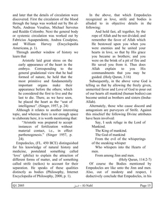 and later that the details of circulation were 
discovered. First the circulation of the blood 
through the lungs was worked out by Ibn al- 
Nafis, Andreas Vesalius, Michael Servetus 
and Realdo Colombo. Next the general body 
or systemic circulation was worked out by 
Fabricius Aquapendente, Andrea Cesalpino, 
and William Harvey (Encyclopedia 
Americana, p. 1). 
Through another window of history we 
learn that 
Aristotle laid great stress on the 
early appearance of the heart in the 
embryo. Corresponding to the 
general gradational view that he had 
formed of nature, he held that the 
most primitive and fundamentally 
important organs make their 
appearance before the others; which 
he considered the first to live and the 
last to die. There, as we have seen, 
he placed the heart as the “seat of 
intelligence”. (Singer, 1957, p. 24) 
Although it relates to another interesting 
topic, and whereas there is not enough space 
to elaborate here, it is worth mentioning that: 
“Aristotle was prepared to accept 
instances of fertilization without 
material contact, i.e., in effect 
parthenogenesis.” (Singer 1957, p. 
24). 
Empedocles, (FL. 450 BCE) distinguished 
for his knowledge of natural history and 
medicine, postulated something called 
‘love’ (philia) to explain the attraction of 
different forms of matter, and of something 
called strife (neikos) to account for their 
separation. He speaks of these qualities 
distinctly as bodies (Philosophy, Internet 
Encyclopedia of Philosophy, 2000, p. 1). 
In the above, that which Empedocles 
recognized as love, strife and bodies is 
alluded to in objective details in the 
following: 
And hold fast, all together, by the 
rope of Allah and be not divided; and 
remember the favor of Allah which 
He bestowed upon you when you 
were enemies and he united your 
hearts in love, so that by His grace 
you became as brothers; and you 
were on the brink of a pit of fire and 
He saved you from it. Thus does 
Allah explain to you His 
commandments that you may be 
guided. (Holy Quran, 3:16) 
Subsequently, in the above verse God is 
telling us that by allowing the freely given, 
unmerited favor and Love of God to pour out 
of our hearts all mankind (human bodies) can 
become united as brothers and sisters (Insha- 
Allah). 
Alternately, those who cause discord and 
antagonism are purveyors of Strife. Against 
this mischief the following Divine attributes 
have been involved: 
Say, I seek refuge in the Lord of 
Mankind. 
The King of mankind. 
The God of mankind 
From the evil of the whisperings 
of the sneaking whisper 
Who whispers into the Hearts of 
men. 
From among Jinn and men. 
(Holy Quran, 114:2-7) 
Of course the Bodies mentioned by 
Empedocles are like unto the Jinn and men. 
Also, out of modesty and respect, I 
deductively conclude that Empedocles, in his 
Q1 2005 ·©¿öZ - Al-Nahl Page 15 
 