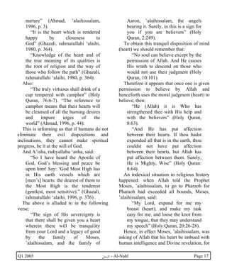nurture” (Ahmad, ’alaihissalam, 
1996, p. 3). 
“It is the heart which is rendered 
happy by closeness to 
God” (Ghazali, rahmatullahi ‘alaihi, 
1980, p. 364). 
“Knowledge of the heart and of 
the true meaning of its qualities is 
the root of religion and the way of 
those who follow the path” (Ghazali, 
rahmatullahi ‘alaihi, 1980, p. 364). 
Also: 
“The truly virtuous shall drink of a 
cup tempered with camphor” (Holy 
Quran, 76:6-7). “The reference to 
camphor means that their hearts will 
be cleansed of all the burning desires 
and impure urges of the 
world” (Ahmad, 1996, p. 44). 
This is informing us that if humans do not 
eliminate their evil dispositions and 
inclinations, they cannot make spiritual 
progress, be it at the will of God. 
And A’isha, radiyallahu ‘anha, said: 
“So I have heard the Apostle of 
God, God’s blessing and peace be 
upon him! Say: ‘God Most High has 
in His earth vessels which are 
[men’s] hearts: the dearest of them to 
the Most High is the tenderest 
(gentlest, most sensitive).” (Ghazali, 
rahmatullahi ‘alaihi, 1996, p. 376) . 
The above is alluded to in the following 
verse: 
“The sign of His sovereignty is 
that there shall be given you a heart 
wherein there will be tranquility 
from your Lord and a legacy of good 
by the family of Moses, 
’alaihissalam, and the family of 
Aaron, ’alaihissalam, the angels 
bearing it. Surely, in this is a sign for 
you if you are believers” (Holy 
Quran, 2:249). 
To obtain this tranquil disposition of mind 
(heart) we should remember that: 
“No soul can believe except by the 
permission of Allah. And He causes 
His wrath to descend on those who 
would not use their judgment (Holy 
Quran, 10:101). 
Therefore it appears that once one is given 
permission to believe by Allah and 
henceforth uses the moral judgment (heart) to 
believe, then: 
“He (Allah) it is Who has 
strengthened thee with His help and 
with the believers” (Holy Quran, 
8:63). 
“And He has put affection 
between their hearts. If thou hadst 
expended all that is in the earth, thou 
couldst not have put affection 
between their hearts, but Allah has 
put affection between them. Surely, 
He is Mighty, Wise” (Holy Quran: 
8:64). 
An indexical situation in religious history 
happened: when Allah told the Prophet 
Moses, ’alaihissalam, to go to Pharaoh for 
Pharaoh had exceeded all bounds, Moses, 
’alaihissalam, said: 
“My Lord, expand for me my 
breast (heart), and make my task 
easy for me; and loose the knot from 
my tongue, that they may understand 
my speech” (Holy Quran, 20:26-28). 
Hence, in effect Moses, ’alaihissalam, was 
asking of Allah that his heart be imbued with 
human intelligence and Divine revelation, for 
Q1 2005 ·©¿öZ - Al-Nahl Page 17 
 
