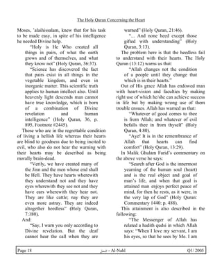 The Holy Quran Concerning the Heart 
Moses, ’alaihissalam, knew that for his task 
to be made easy, in spite of his intelligence 
he needed Divine help. 
“Holy is He Who created all 
things in pairs, of what the earth 
grows and of themselves, and what 
they know not” (Holy Quran, 36:37). 
“Science has discovered the fact 
that pairs exist in all things in the 
vegetable kingdom, and even in 
inorganic matter. This scientific truth 
applies to human intellect also. Until 
heavenly light descends man cannot 
have true knowledge, which is born 
of a combination of Divine 
revelation and human 
intelligence” (Holy Quran, 36, p. 
895, Footnote #2445). 
Those who are in the regrettable condition 
of living a hellish life whereas their hearts 
are blind to goodness due to being incited to 
evil, who also do not hear the warning with 
their hearts may be described as being 
morally brain-dead. 
“Verily, we have created many of 
the Jinn and the men whose end shall 
be Hell. They have hearts wherewith 
they understand not and they have 
eyes wherewith they see not and they 
have ears wherewith they hear not. 
They are like cattle; nay they are 
even more astray. They are indeed 
altogether heedless” (Holy Quran, 
7:180). 
And: 
“Say, I warn you only according to 
Divine revelation. But the deaf 
cannot hear the call when they are 
warned” (Holy Quran, 21:46). 
“... And none heed except those 
gifted with understanding” (Holy 
Quran, 3:13). 
The problem here is that the heedless fail 
to understand with their hearts. The Holy 
Quran (13:12) warns us that: 
“Allah changes not the condition 
of a people until they change that 
which is in their hearts.” 
Out of His grace Allah has endowed man 
with heart-vision and faculties by making 
right use of which he/she can achieve success 
in life but by making wrong use of them 
trouble ensues. Allah has warned us that: 
“Whatever of good comes to thee 
is from Allah; and whatever of evil 
befalls thee in from thyself’ (Holy 
Quran, 4:80). 
“Aye! It is in the remembrance of 
Allah that hearts can find 
comfort” (Holy Quran, 13:29). 
In Malik Ghulam Farid’s commentary on 
the above verse he says: 
“Search after God is the innermost 
yearning of the human soul (heart) 
and is the real object and goal of 
man’s life, and when that goal is 
attained man enjoys perfect peace of 
mind, for then he rests, as it were, in 
the very lap of God” (Holy Quran: 
Commentary 1440: p. 488). 
This attainment is also described in the 
following: 
“The Messenger of Allah has 
related a hadith qudsi in which Allah 
says: “When I love my servant, I am 
his eyes, so that he sees by Me. I am 
Page 18 ·©¿öZ - Al-Nahl Q1/ 2005 
 